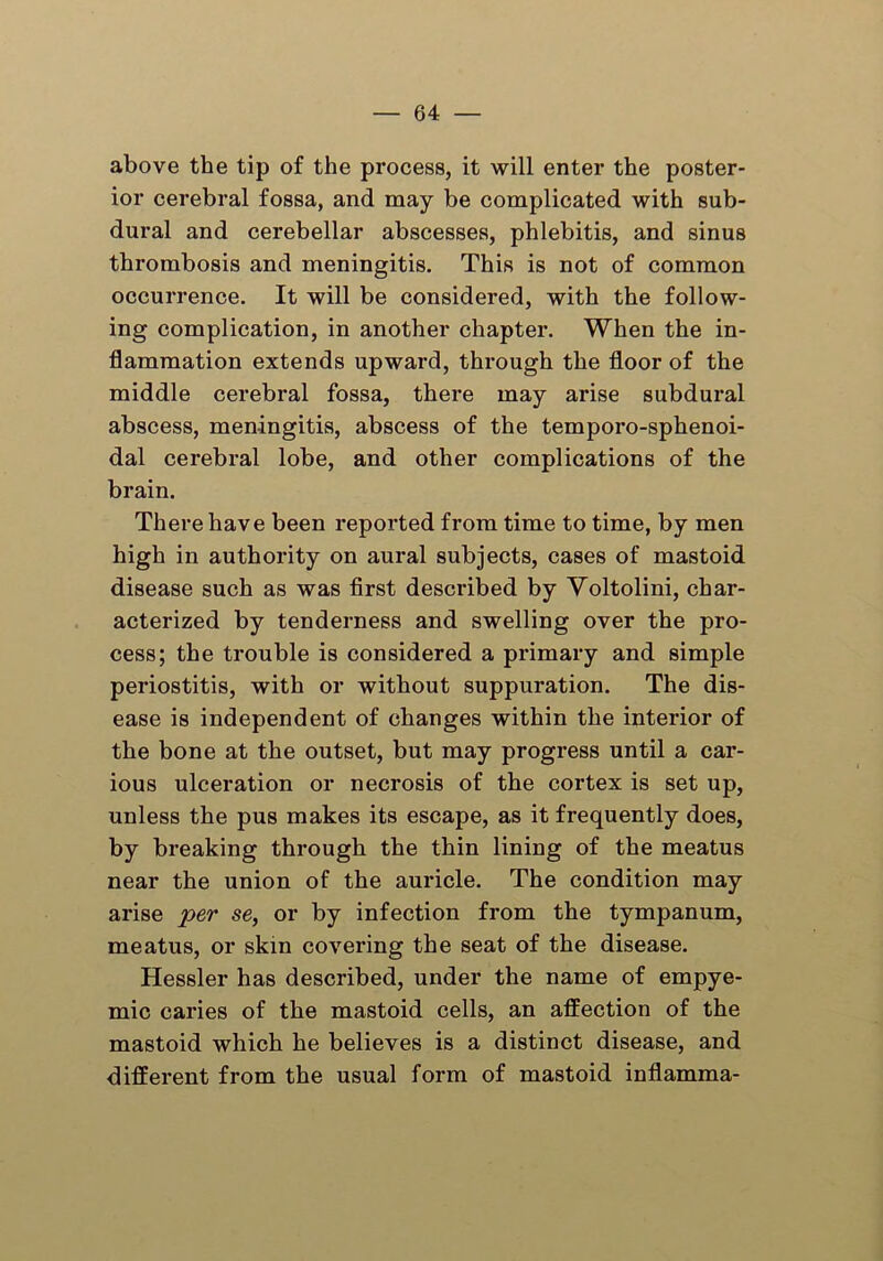 above the tip of the process, it will enter the poster- ior cerebral fossa, and may be complicated with sub- dural and cerebellar abscesses, phlebitis, and sinus thrombosis and meningitis. This is not of common occurrence. It will be considered, with the follow- ing complication, in another chapter. When the in- flammation extends upward, thi-ough the floor of the middle cerebral fossa, there may arise subdural abscess, meningitis, abscess of the temporo-sphenoi- dal cerebral lobe, and other complications of the brain. There have been reported from time to time, by men high in authority on aural subjects, cases of mastoid disease such as was first described by Yoltolini, char- acterized by tenderness and swelling over the pro- cess; the trouble is considered a primary and simple periostitis, with or without suppuration. The dis- ease is independent of changes within the interior of the bone at the outset, but may progress until a car- ious ulceration or necrosis of the cortex is set up, unless the pus makes its escape, as it frequently does, by breaking through the thin lining of the meatus near the union of the auricle. The condition may arise per se, or by infection from the tympanum, meatus, or skin covering the seat of the disease. Hessler has described, under the name of empye- mic caries of the mastoid cells, an affection of the mastoid which he believes is a distinct disease, and different from the usual form of mastoid inflamma-