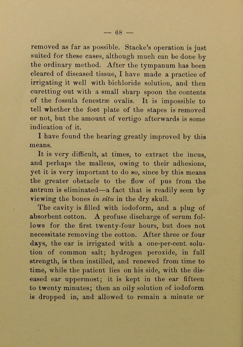 removed as far as possible. Stacke’s operation is just suited for these cases, although mucli can be done by the ordinary method. After the tympanum has been cleared of diseased tissue, I have made a practice of irrigating it well with bichloride solution, and then curetting out with a small sharp spoon the contents of the fossula fenestrse ovalis. It is impossible to tell whether the foot plate of the stapes is removed or not, but the amount of vertigo afterwards is some indication of it. I have found the hearing greatly improved by this means. It is very difficult, at times, to extract the incus, and perhaps the malleus, owing to their adhesions, yet it is very important to do so, since by this means the greater obstacle to the flow of pus from the antrum is eliminated—a fact that is readily seen by viewing the bones in situ in the dry skull. The cavity is filled with iodoform, and a plug of absorbent cotton. A profuse discharge of serum fol- lows for the first twenty-four hours, but does not necessitate removing the cotton. After three or four days, the ear is irrigated with a one-per-cent, solu- tion of common salt; hydrogen peroxide, in full strength, is then instilled, and renewed from time to time, while the patient lies on his side, with the dis- eased ear uppermost; it is kept in the ear fifteen to twenty minutes; then an oily solution of iodoform is dropped in, and allowed to remain a minute or