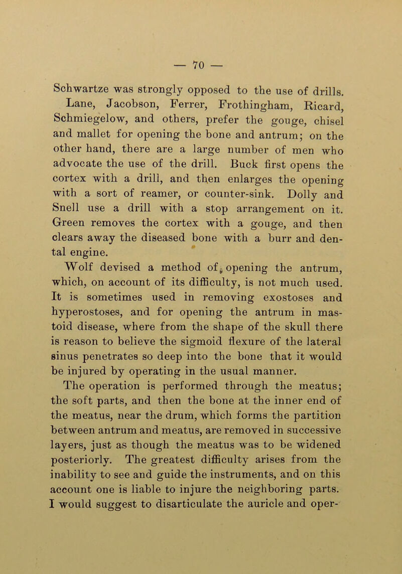 Schwartze was strongly opposed to the use of drills. Lane, Jacobson, Ferrer, Frothingham, Ricard, Schmiegelow, and others, prefer the gouge, chisel and mallet for opening the bone and antrum; on the other hand, there are a large number of men who advocate the use of the drill. Buck first opens the cortex with a drill, and then enlarges the opening with a sort of reamer, or counter-sink. Dolly and Snell use a drill with a stop arrangement on it. Green removes the cortex with a gouge, and then clears away the diseased bone with a burr and den- tal engine. Wolf devised a method of opening the antrum, which, on account of its difficulty, is not much used. It is sometimes used in removing exostoses and hyperostoses, and for opening the antrum in mas- toid disease, where from the shape of the skull there is reason to believe the sigmoid flexure of the lateral sinus penetrates so deep into the bone that it would be injured by operating in the usual manner. The operation is performed through the meatus; the soft parts, and then the bone at the inner end of the meatus, near the drum, which forms the partition between antrum and meatus, are removed in successive layers, just as though the meatus was to be widened posteriorly. The greatest difficulty arises from the inability to see and guide the instruments, and on this account one is liable to injure the neighboring parts. I would suggest to disarticulate the auricle and oper-