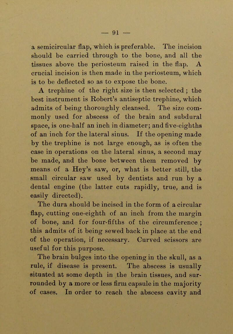 a semicircular flap, which is preferable. The incision should be carried through to the bone, and all the tissues above the periosteum raised in the flap. A crucial incision is then made in the periosteum, which is to be deflected so as to expose the bone. A trephine of the right size is then selected ; the best instrument is Robert’s antiseptic trephine, which admits of being thoroughly cleansed. The size com- monly used for abscess of the brain and subdural space, is one-half an inch in diameter; and five-eighths of an inch for the lateral sinus. If the opening made by the trephine is not large enough, as is often the case in operations on the lateral sinus, a second may be made, and the bone between them removed by means of a Hey’s saw, or, what is better still, the small circular saw used by dentists and run by a dental engine (the latter cuts rapidly, true, and is easily directed). The dura should be incised in the form of a circular flap, cutting one-eighth of an inch from the margin of bone, and for four-fifths of the circumference ; this admits of it being sewed back in place at the end of the operation, if necessary. Curved scissors are useful for this purpose. The brain bulges into the opening in the skull, as a rule, if disease is present. The abscess is usually situated at some depth in the brain tissues, and sur- rounded by a more or less firm capsule in the majority of cases. In order to reach the abscess cavity and