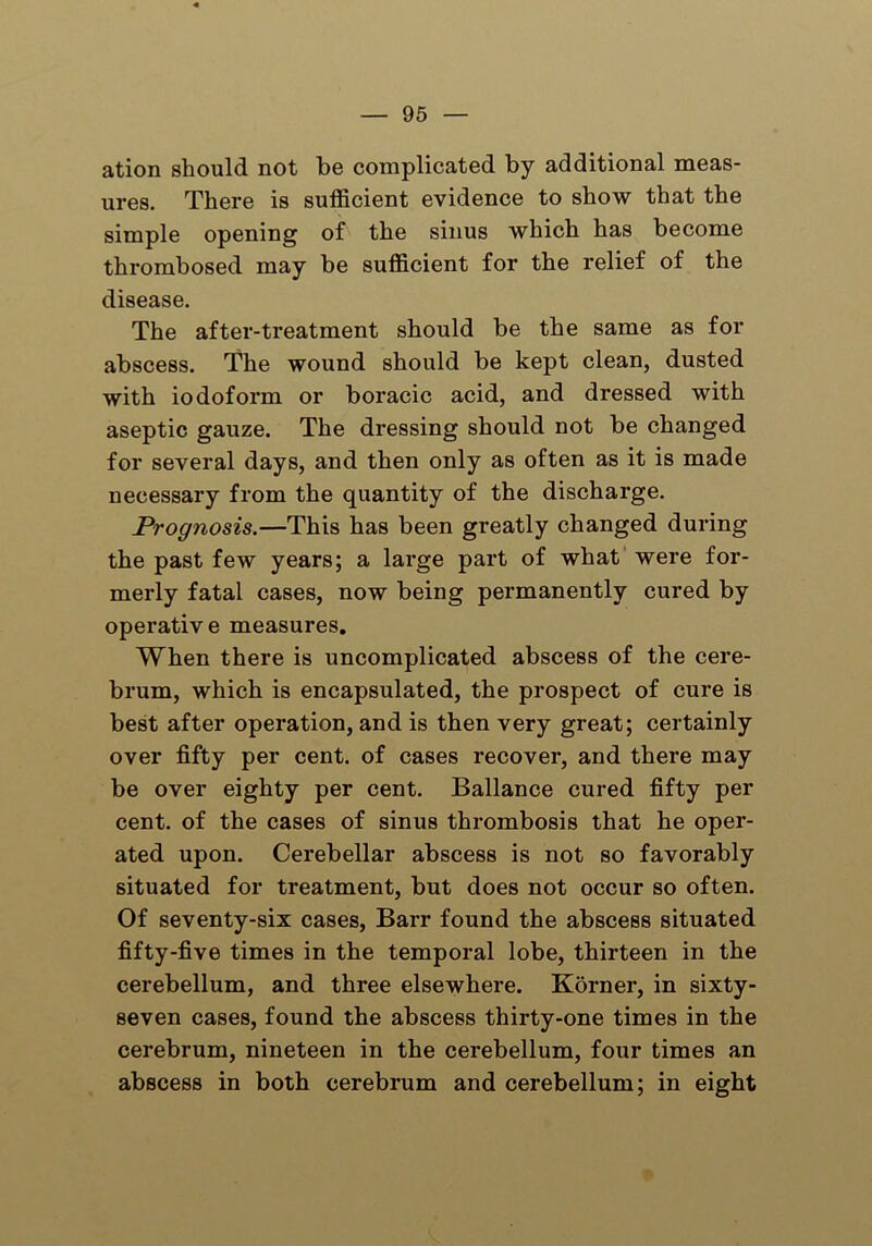 ation should not be complicated by additional meas- ures. There is sufficient evidence to show that the simple opening of the sinus which has become thrombosed may be sufficient for the relief of the disease. The after-treatment should be the same as for abscess. The wound should be kept clean, dusted with iodoform or boracic acid, and dressed with aseptic gauze. The dressing should not be changed for several days, and then only as often as it is made necessary from the quantity of the discharge. Prognosis.—This has been greatly changed during the past few years; a large part of what were for- merly fatal cases, now being permanently cured by operative measures. When there is uncomplicated abscess of the cere- brum, which is encapsulated, the prospect of cure is best after operation, and is then very great; certainly over fifty per cent, of cases recover, and there may be over eighty per cent. Ballance cured fifty per cent, of the cases of sinus thrombosis that he oper- ated upon. Cerebellar abscess is not so favorably situated for treatment, but does not occur so often. Of seventy-six cases, Barr found the abscess situated fifty-five times in the temporal lobe, thirteen in the cerebellum, and three elsewhere. Korner, in sixty- seven cases, found the abscess thirty-one times in the cerebrum, nineteen in the cerebellum, four times an abscess in both cerebrum and cerebellum; in eight