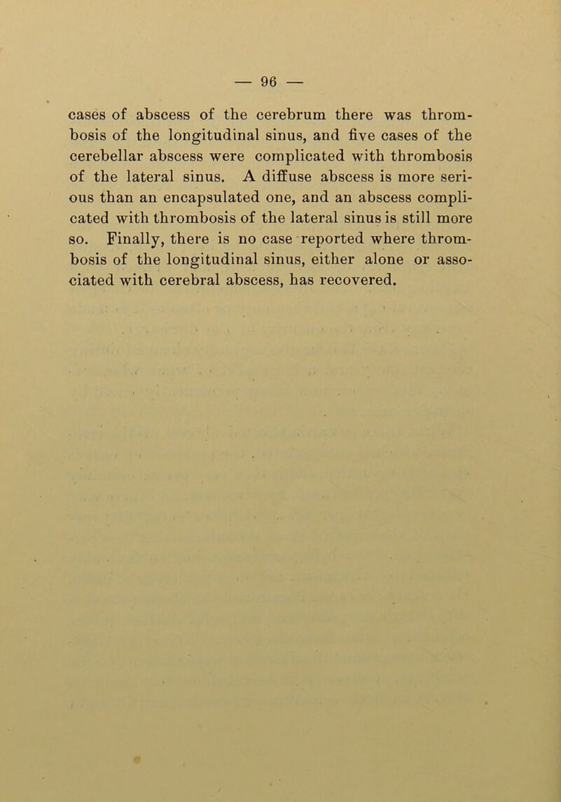cases of abscess of the cerebrum there was throm- bosis of the longitudinal sinus, and five cases of the cerebellar abscess were complicated with thrombosis of the lateral sinus. A diffuse abscess is more seri- ous than an encapsulated one, and an abscess compli- cated with thrombosis of the lateral sinus is still more so. Finally, there is no case reported where throm- bosis of the longitudinal sinus, either alone or asso- ciated with cerebral abscess, has recovered.