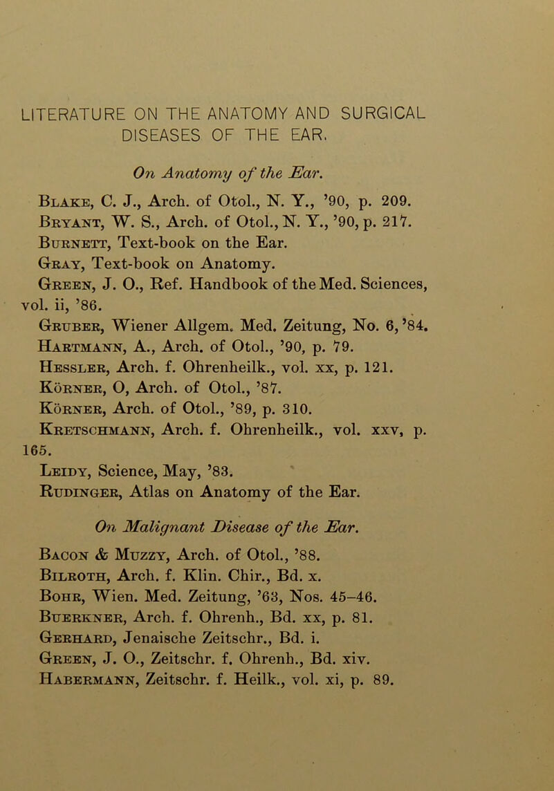 LITERATURE ON THE ANATOMY AND SURGICAL DISEASES OF THE EAR. On Anatomy of the Ear. Blake, C. J., Arch, of Otol., N. Y., ’90, p. 209. Bryant, W. S., Arch, of Otol.,N. Y., ’90, p. 217. Burnett, Text-book on the Ear. Gray, Text-book on Anatomy. Green, J. O., Ref. Handbook of the Med. Sciences, vol. ii, ’86. Gruber, Wiener Allgem. Med. Zeitung, No. 6, ’84. Hartmann, A., Arch, of Otol., ’90, p. 79. Hessler, Arch. f. Ohrenheilk., vol. xx, p. 121. Korner, O, Arch, of Otol., ’87. Korner, Arch, of Otol., ’89, p. 310. Kretschmann, Arch. f. Ohrenheilk., vol. xxv, p. 165. Leidy, Science, May, ’83. Rudinger, Atlas on Anatomy of the Ear. On Malignant Disease of the Ear. Bacon & Muzzy, Arch, of Otol., ’88. Bilroth, Arch. f. Klin. Chir., Bd. x. Bohr, Wien. Med. Zeitung, ’63, Nos. 45-46. Buerkner, Arch. f. Ohrenh., Bd. xx, p. 81. Gerhard, Jenaische Zeitschr., Bd. i. Green, J. O., Zeitschr. f. Ohrenh., Bd. xiv. Habermann, Zeitschr. f. Heilk., vol. xi, p. 89.