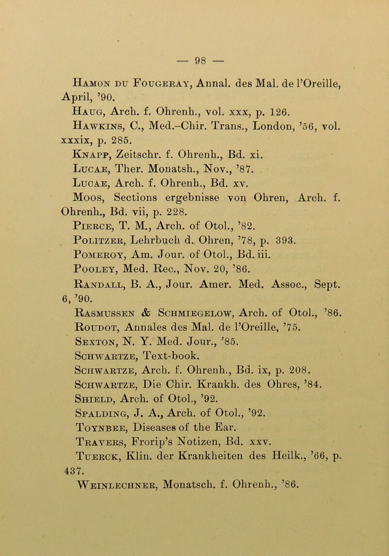 Hamon du Fougeray, Annal. des Mai. de POreille, April, ’90. Haug, Arcli. f. Ohrenh., vol. xxx, p. 126. Hawkins, C., Med.-Chir. Trans., London, ’56, vol. xxxix, p. 285. Knapp, Zeitsckr. f. Ohrenh., Bd. xi. Lucae, Ther. Monatsh., Nov., ’87. Lucae, Arch. f. Ohrenh., Bd. xv. Moos, Sections ergebnisse von Ohren, Arch. f. Ohrenh., Bd. vii, p. 228. Pierce, T. M., Arch, of Otol., ’82. Politzer, Lehrbuch d. Ohren, ’78, p. 393. Pomeroy, Am. Jour, of Otol., Bd. iii. Pooley, Med. Rec., Nov. 20, ’86. Randall, B. A., Jour. Ainer. Med. Assoc., Sept. 6, ’90. Rasmussen & Schmiegelow, Arch, of Otol., ’86. Roudot, Annales des Mai. de l’Oreille, ’75. Sexton, N. Y. Med. Jour., ’85. Schwartze, Text-book. Schwartze, Arch. f. Ohrenh., Bd. ix, p. 208. Schwartze, Die Chir. Krankh. des Ohres, ’84. Shield, Arch, of Otol., ’92. Spalding, J. A., Arch, of Otol., ’92. Toynbee, Diseases of the Ear. Travers, Frorip’s Notizen, Bd. xxv. Tuerck, Klin, der Krankheiten des Heilk., ’66, p. 437. Weinlechner, Monatsch. f. Ohrenh., ’86.