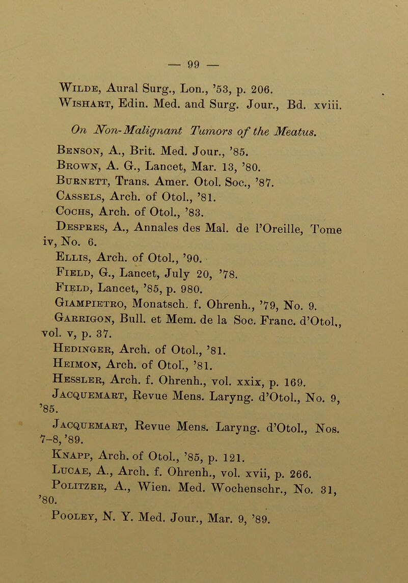 Wilde, Aural Surg., Lon., ’53, p. 206. Wishart, Edin. Med. and Surg. Jour., Bd. xviii. On Non-Malignant Tumors of the Meatus. Benson, A., Brit. Med. Jour., ’85. Brown, A. G., Lancet, Mar. 13, ’80. Burnett, Trans. Amer. Otol. Soc., ’87. Cassels, Arch, of Otol., ’81. Cochs, Arch, of Otol., ’83. Despres, A., Annales des Mai. de l’Oreille, Tome iv, No. 6. Ellis, Arch, of Otol., ’90. Field, G., Lancet, July 20, ’78. Field, Lancet, ’85, p. 980. Giampietro, Monatsch. f. Ohrenh., ’79, No. 9. Garrigon, Bull, et Mem. de la Soc. Franc. d’Otol., vol. v, p. 37. Hedinger, Arch, of Otol., ’81. Heimon, Arch, of Otol., ’81. Hessler, Arch. f. Ohrenh., vol. xxix, p. 169. Jacquemart, Revue Mens. Laryng. d’Otol., No. 9 ’85. Jacquemart, Revue Mens. Laryng. d’Otol., Nos. 7-8, ’89. Knapp, Arch, of Otol., ’85, p. 121. Lucae, A., Arch. f. Ohrenh., vol. xvii, p. 266. Politzer, A., Wien. Med. Wochenschr., No. 31 ’80. Pooley, N. Y. Med. Jour., Mar. 9, ’89.