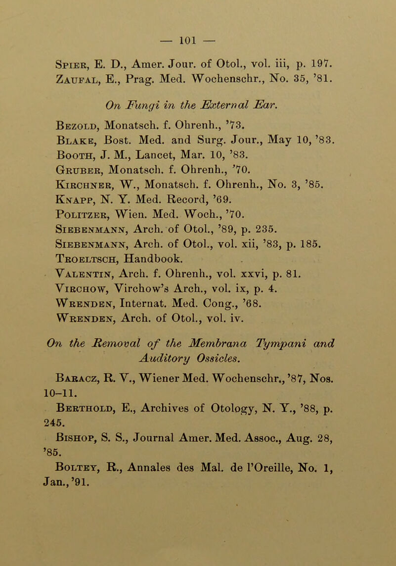 Spier, E. D., Araer. Jour, of Otol., vol. iii, p. 197. Zaufal, E., Prag. Med. Wochenschr., No. 35, ’81. On Fungi in the External Ear. Bezold, Monatsch. f. Ohrenh., ’73. Blake, Bost. Med. and Surg. Jour., May 10, ’83. Booth, J. M., Lancet, Mar. 10, ’83. Gruber, Monatsch. f. Ohrenh., ’70. Kirchner, W., Monatsch. f. Ohrenh., No. 3, ’85. Knapp, N. Y. Med. Record, ’69. Politzer, Wien. Med. Woch., ’70. Siebenmann, Arch, of Otol., ’89, p. 235. Siebenmann, Arch, of Otol., vol. xii, ’83, p. 185. Troeltsch, Handbook. Valentin, Arch. f. Ohrenh., vol. xxvi, p. 81. Virchow, Virchow’s Arch., vol. ix, p. 4. Wrenden, Internat. Med. Cong., ’68. Wrenden, Arch, of Otol., vol. iv. On the Removal of the Membrana Tympani and Auditory Ossicles. Baracz, R. V., Wiener Med. Wochenschr., ’87, Nos. 10-11. Berthold, E., Archives of Otology, N. Y., ’88, p. 245. Bishop, S. S., Journal Amer. Med. Assoc., Aug. 28, ’85. Boltey, R., Annales des Mai. de l’Oreille, No. 1, Jan., ’91.