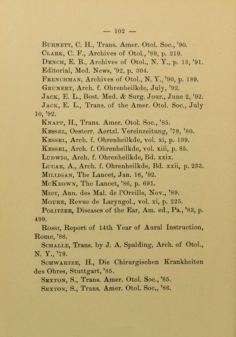 Burnett, C. H., Trans. Amer. Otol. Soc., ’90. Clark, C. F., Archives of Otol., ’89, p. 219. Dench, E. B., Archives of Otol., N. Y., p. 13, ’91. Editorial, Med. News, ’92, p. 304. Frenchman, Archives of Otol., N. Y., ’90, p. 189. Grunert, Arch. f. Ohrenheilkde, July, ’92. Jack, E. L., Bost. Med. & Surg. Jour., June 2, ’92. Jack, E. L., Trans, of the Amer. Otol. Soc., July 10, ’92. Knapp, H., Trans. Amer. Otol. Soc., ’85. Kessel, Oesterr. Aertzl. Vereinzeitung, ’78, ’80. Kessel, Arch. f. Ohrenheilkde, vol. xi, p. 199. Kessel, Arch. f. Ohrenheilkde, vol. xiii, p. 85. Ludwig, Arch. f. Ohrenheilkde, Bd. xxix. Lucae, A., Arch. f. Ohrenheilkde, Bd. xxii, p. 233. Milligan, The Lancet, Jan. 16, ’92. McKeown, The Lancet, ’86, p. 691. Miot, Ann. des Mai. de l’Oreille, Nov., ’89. Moure, Revue de Laryngol., vol. xi, p. 225. Politzer, Diseases of the Ear, Am. ed., Pa., ’83, p. 499. Rossi, Report of 14th Year of Aural Instruction, Rome, ’86. Schalle, Trans, by J. A. Spalding, Arch, of Otol., N. Y., ’79. Schwartze, H., Die Chirurgischen Krankheiten des Ohres, Stuttgart,’85. Sexton, S., Trans. Amer. Otol. Soc., ’85. Sexton, S., Trans. Amer. Otol. Soc., ’86.