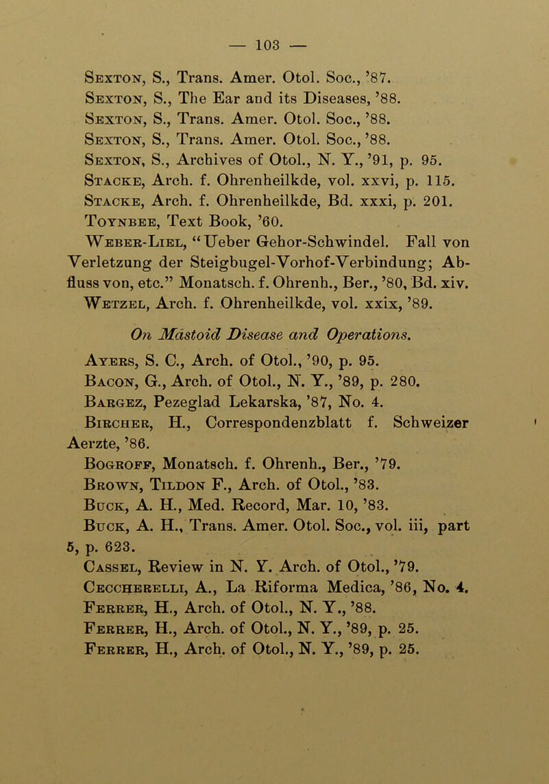 Sexton, S., Trans. Amer. Otol. Soc., ’87. Sexton, S., The Ear and its Diseases, ’88. Sexton, S., Trans. Araer. Otol. Soc., ’88. Sexton, S., Trans. Amer. Otol. Soc., ’88. Sexton, S., Archives of Otol., N. Y., ’91, p. 95. St acre, Arch. f. Ohrenheilkde, vol. xxvi, p. 115. Stacke, Arch. f. Ohrenheilkde, Bd. xxxi, p. 201. Toynbee, Text Book, ’60. Weber-Liel, “Ueber Gehor-Schwindel. Fall von Verletzung der Steigbugel-Vorhof-Verbindung; Ab- fluss von, etc.” Monatsch. f. Ohrenh., Ber., ’80, Bd. xiv. Wetzel, Arch. f. Ohrenheilkde, vol. xxix, ’89. On Mastoid Disease and Operations. Ayers, S. C., Arch, of Otol., ’90, p. 95. Bacon, G., Arch, of Otol., N. Y., ’89, p. 280. Bargez, Pezeglad Lekarska, ’87, No. 4. Bircher, H., Correspondenzblatt f. Schweizer Aerzte, ’86. Bogroff, Monatsch. f. Ohrenh., Ber., ’79. Brown, Tildon F., Arch, of Otol., ’83. Buck, A. H., Med. Record, Mar. 10, ’83. Buck, A. H., Trans. Amer. Otol. Soc., vol. iii, part 5, p. 623. Cassel, Review in N. Y. Arch, of Otol., ’79. Ceccherelli, A., La Riforma Medica, ’86, No. 4. Ferrer, H., Arch, of Otol., N. Y., ’88. Ferrer, H., Arch, of Otol., N. Y., ’89, p. 25. Ferrer, H., Arch, of Otol., N. Y., ’89, p. 25.