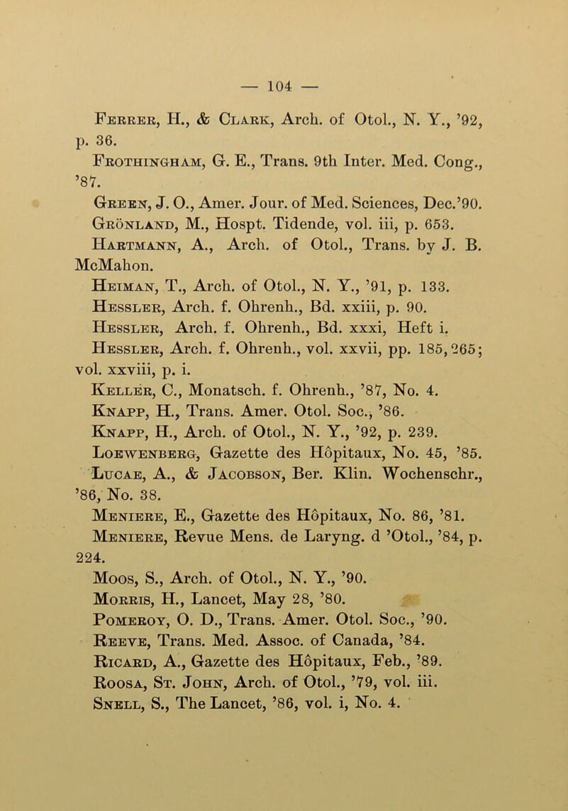 Ferrer, H., & Clark, Arch, of Otol., N. Y., ’92, p. 36. Frothingham, G. E., Trans. 9th Inter. Med. Cong., ’87. Green, J. O., Araer. Jour, of Med. Sciences, Dec.’90. Gronland, M., Hospt. Tidende, vol. iii, p. 653. Hartmann, A., Arch, of Otol., Trans, by J. B. McMahon. Heiman, T., Arch, of Otol., N. Y., ’91, p. 133. Hessler, Arch. f. Ohrenh., Bd. xxiii, p. 90. Hessler, Arch. f. Ohrenh., Bd. xxxi, Heft i. Hessler, Arch. f. Ohrenh., vol. xxvii, pp. 185,265; vol. xxviii, p. i. Keller, C., Monatsch. f. Ohrenh., ’87, No. 4. Knapp, H., Trans. Amer. Otol. Soc., ’86. Knapp, H., Arch, of Otol., N. Y., ’92, p. 239. Loewenberg, Gazette des Hopitaux, No. 45, ’85. Lucae, A., & Jacobson, Ber. Klin. Wochenschr., ’86, No. 38. Meniere, E., Gazette des Hopitaux, No. 86, ’81. Meniere, Revue Mens, de Laryng. d ’Otol., ’84, p. 224. Moos, S., Arch, of Otol., N. Y., ’90. Morris, H., Lancet, May 28, ’80. Pomeroy, O. D., Trans. Amer. Otol. Soc., ’90. Reeve, Trans. Med. Assoc, of Canada, ’84. Ricard, A., Gazette des Hopitaux, Feb., ’89. Roosa, St. John, Arch, of Otol., ’79, vol. iii. Snell, S., The Lancet, ’86, vol. i, No. 4.