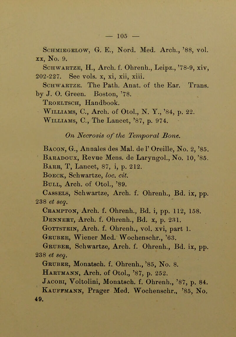 Schmiegelow, G. E., Nord. Med. Arch., ’88, vol. xx, No. 9. Schwartze, H., Arch. f. Olirenh., Leipz., ’78-9, xiv, 202-227. See vols. x, xi, xii, xiii. Schwartze. The Path. Anat. of the Ear. Trans, by J. O. Green. Boston, ’78. Troeltsch, Handbook. Williams, C., Arch, of Otol., N. Y., ’84, p. 22. Williams, C., The Lancet, ’87, p. 974. On Necrosis of the Temporal None. Bacon, G., Annales des Mai. de 1’ Oreille, No. 2, ’85. Baradoijx, Revue Mens, de Laryngol., No. 10, ’85. Barr, T, Lancet, 87, i, p. 212. Boeck, Schwartze, loc. cit. Bull, Arch, of Otol., ’89. Cassels, Schwartze, Arch. f. Ohrenh., Bd. ix, pp. 238 eit seq. Crampton, Arch. f. Ohrenh., Bd. i, pp. 112, 158. Dennert, Arch. f. Ohrenh., Bd. x, p. 231. Gottstein, Arch. f. Ohrenh., vol. xvi, part 1. Gruber, Wiener Med. Wochenschr., ’63. Gruber, Schwartze, Arch. f. Ohrenh., Bd. ix, pp. 238 et seq. Gruber, Monatsch. f. Ohrenh., ’85, No. 8. Hartmann, Arch, of Otol., ’87, p. 252. Jacobi, Voltolini, Monatsch. f. Ohrenh., ’87, p. 84. Kauffmann, Prager Med. Wochenschr., ’85, No. 49.