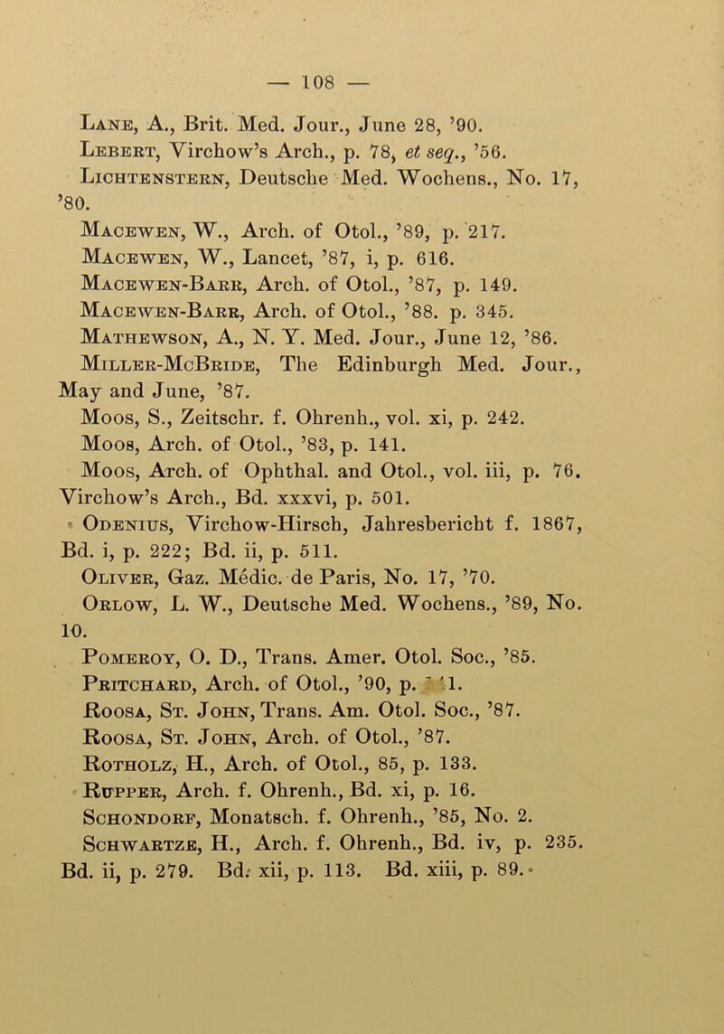 Lanje, A., Brit. Med. Jour., June 28, ’90. Lebert, Virchow’s Arch., p. 78, et seq., ’56. Lichtenstern, Deutsche Med. Wochens., No. 17, ’80. Macewen, W., Arch, of Otol., ’89, p. 217. Macewen, W., Lancet, ’87, i, p. 616. Macewen-Barr, Arch, of Otol., ’87, p. 149. Macewen-Barr, Arch, of Otol., ’88. p. 345. Mathewson, A., N. Y. Med. Jour., June 12, ’86. Miller-McBride, The Edinburgh Med. Jour., May and June, ’87. Moos, S., Zeitschr. f. Ohrenh., vol. xi, p. 242. Moos, Arch, of Otol., ’83, p. 141. Moos, Arch, of Ophthal. and Otol., vol. iii, p. 76. Virchow’s Arch., Bd. xxxvi, p. 501. Odenius, Virchow-Hirsch, Jahresbericht f. 1867, Bd. i, p. 222; Bd. ii, p. 511. Oliver, Gaz. Medic, de Paris, No. 17, ’70. Orlow, L. W., Deutsche Med. Wochens., ’89, No. 10. Pomeroy, O. D., Trans. Amer. Otol. Soc., ’85. Pritchard, Arch, of Otol., ’90, p. ' '1. Roosa, St. John, Trans. Am. Otol. Soc., ’87. Roosa, St. John, Arch, of Otol., ’87. Rotholz, H., Arch, of Otol., 85, p. 133. Rutper, Arch. f. Ohrenh., Bd. xi, p. 16. Schondorf, Monatsch. f. Ohrenh., ’85, No. 2. Schwartze, H., Arch. f. Ohrenh., Bd. iv, p. 235. Bd. ii, p. 279. Bd: xii, p. 113. Bd. xiii, p. 89.-