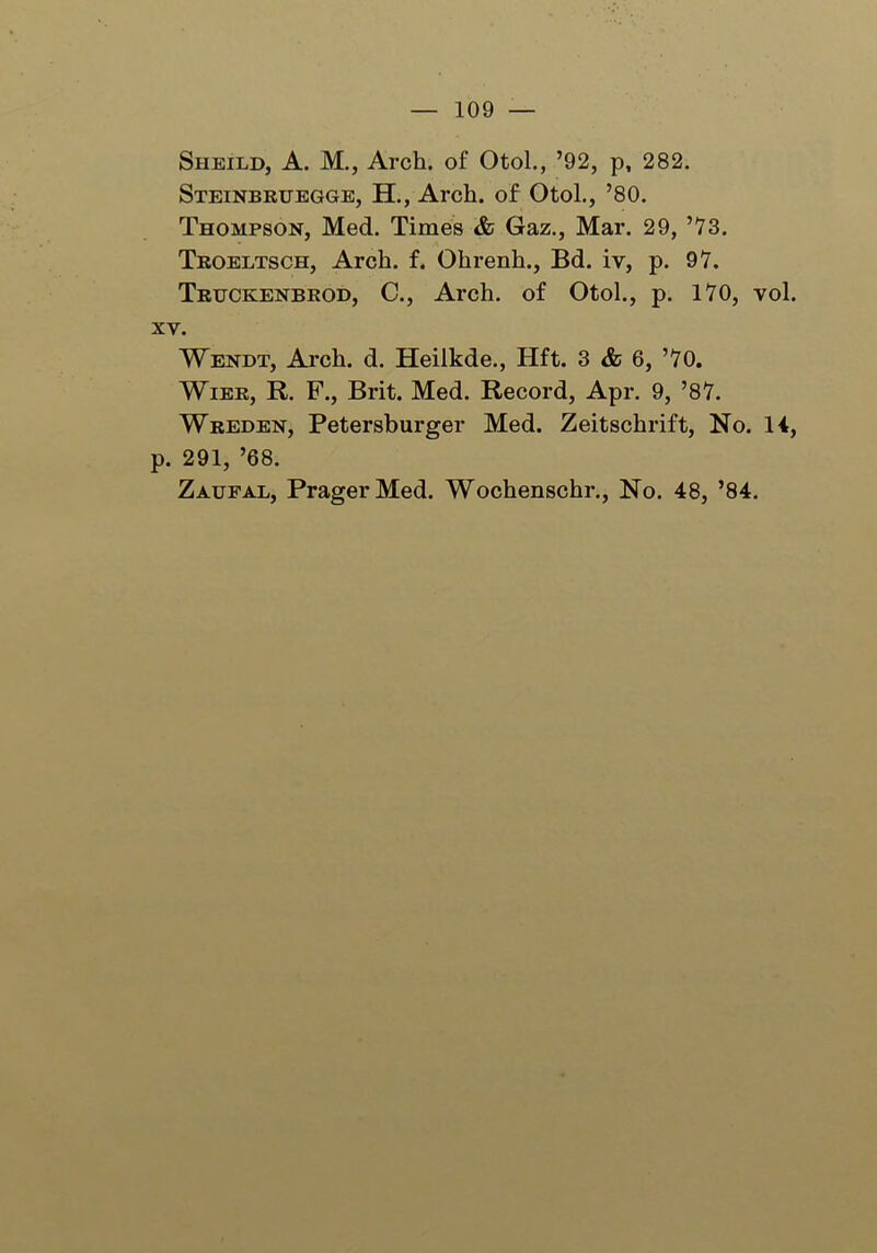 Sheild, A. M., Arch, of Otol., ’92, p, 282. Steinbruegge, H., Arch, of Otol., ’80. Thompson, Med. Times & Gaz., Mar. 29, ’73. Troeltsch, Arch. f. Ohrenh., Bd. iv, p. 97. Trtjckenbrod, C., Arch, of Otol., p. 170, vol. xv. Wendt, Arch. d. Heilkde., Hft. 3 & 6, ’70. Wier, R. F., Brit. Med. Record, Apr. 9, ’87. Wreden, Petersburger Med. Zeitschrift, No. 14, p. 291, ’68. Zaufal, PragerMed. Wochenschr., No. 48, ’84.