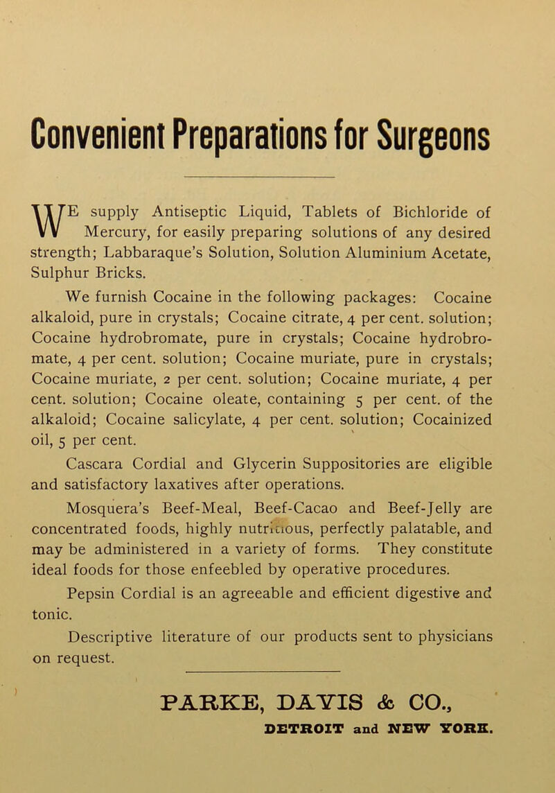 Convenient Preparations for Surgeons WE supply Antiseptic Liquid, Tablets of Bichloride of Mercury, for easily preparing solutions of any desired strength; Labbaraque’s Solution, Solution Aluminium Acetate, Sulphur Bricks. We furnish Cocaine in the following packages: Cocaine alkaloid, pure in crystals; Cocaine citrate, 4 per cent, solution; Cocaine hydrobromate, pure in crystals; Cocaine hydrobro- mate, 4 per cent, solution; Cocaine muriate, pure in crystals; Cocaine muriate, 2 per cent, solution; Cocaine muriate, 4 per cent, solution; Cocaine oleate, containing 5 per cent, of the alkaloid; Cocaine salicylate, 4 per cent, solution; Cocainized oil, 5 per cent. Cascara Cordial and Glycerin Suppositories are eligible and satisfactory laxatives after operations. Mosquera’s Beef-Meal, Beef-Cacao and Beef-Jelly are concentrated foods, highly nutritious, perfectly palatable, and may be administered in a variety of forms. They constitute ideal foods for those enfeebled by operative procedures. Pepsin Cordial is an agreeable and efficient digestive and tonic. Descriptive literature of our products sent to physicians on request. PARKE, DAYIS & CO., DETROIT and NEW YORE.