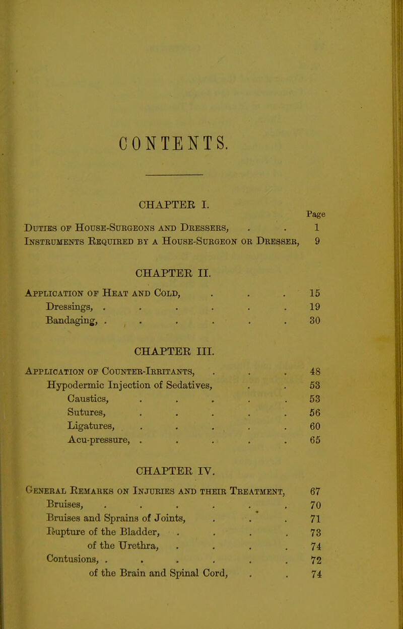 CONTENTS. CHAPTER I. Page Duties of House-Surgeons and Dressers, . . 1 Instruments Required by a House-Surgeon or Dresser, 9 CHAPTER II. Application of Heat and Cold, . . .15 Dressings, . . . . . .19 Bandaging, ...... 30 CHAPTER III. Application of Counter-Irritants, . . .48 Hypodermic Injection of Sedatives, . . 53 Caustics, . . . . .53 Sutures, . . . . .56 Ligatures, .... .60 Acu-pressure, . . . . .65 CHAPTER IV. General Remarks on Injuries and their Treatment, 67 Bruises, ...... 70 Bruises and Sprains of Joints, . . .71 Rupture of the Bladder, . . . .73 of the Urethra, . . . .74 Contusions, ...... 72 of the Brain and Spinal Cord, . . 74