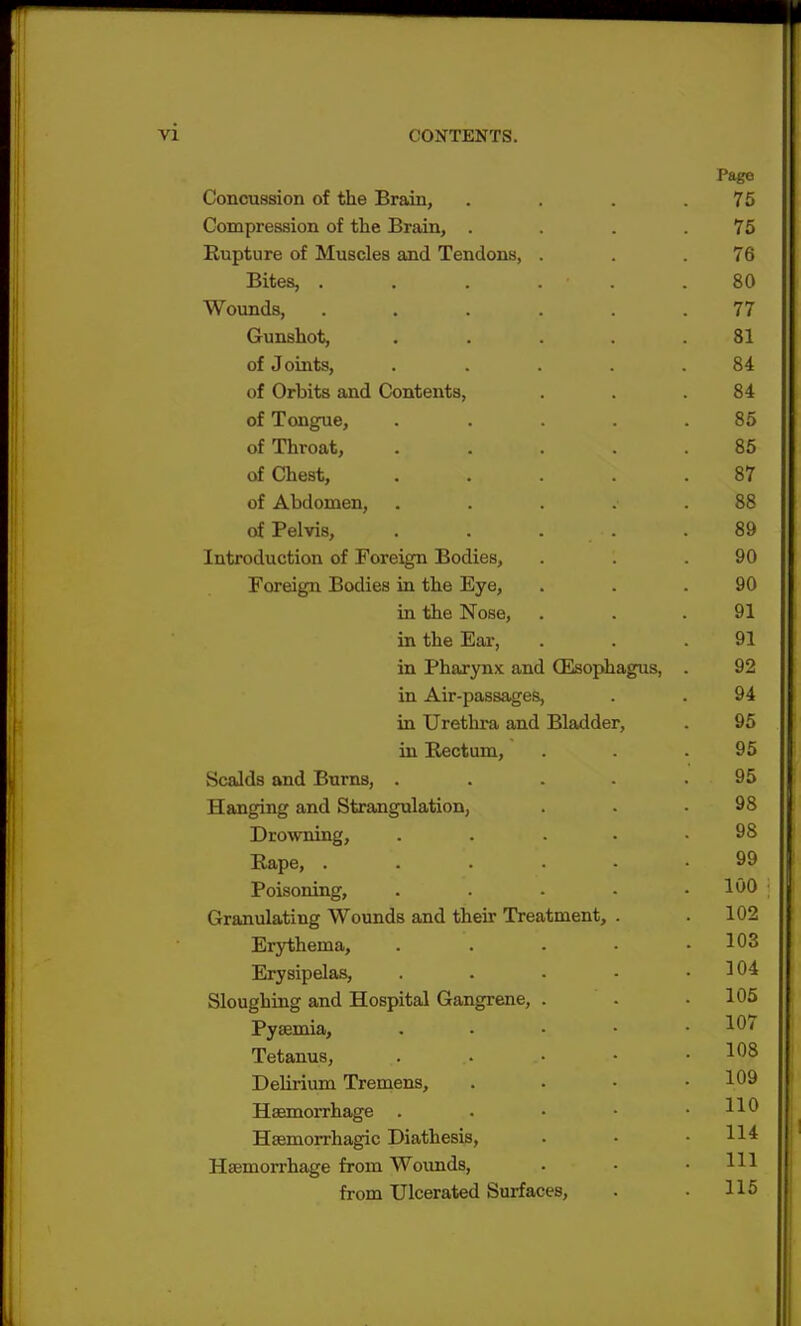 Page Concussion of the Brain, . . . .75 Compression of the Brain, . . . .75 Rupture of Muscles and Tendons, . . .76 Bites, . . . . • .80 Wounds, ...... 77 Gunshot, ..... 81 of Joints, . . . . .84 of Orbits and Contents, . . .84 of Tongue, ..... 85 of Throat, ..... 85 of Chest, ..... 87 of Abdomen, . . . 88 of Pelvis, . . . .89 Introduction of Foreign Bodies, . . .90 Foreign Bodies in the Eye, . . .90 in the Nose, . . .91 in the Ear, . . .91 in Pharynx and (Esophagus, . 92 in Air-passages, . . 94 in Urethra and Bladder, . 95 in Rectum, . . .95 Scalds and Burns, . . . - . 95 Hanging and Strangulation, . . .98 Drowning, . . . .98 Rape, 99 Poisoning, . . • • .100 Granulating Wounds and their Treatment, . .102 Erythema, . . . • .103 Erysipelas, . . . - .104 Sloughing and Hospital Gangrene, . . .105 Pyaemia, . *07 Tetanus, .. .• • .108 Delirium Tremens, . . • .109 Haemorrhage . **« Haemorrhagic Diathesis, . • .114 Haemorrhage from Wounds, . - .111 from Ulcerated Surfaces, . • 115