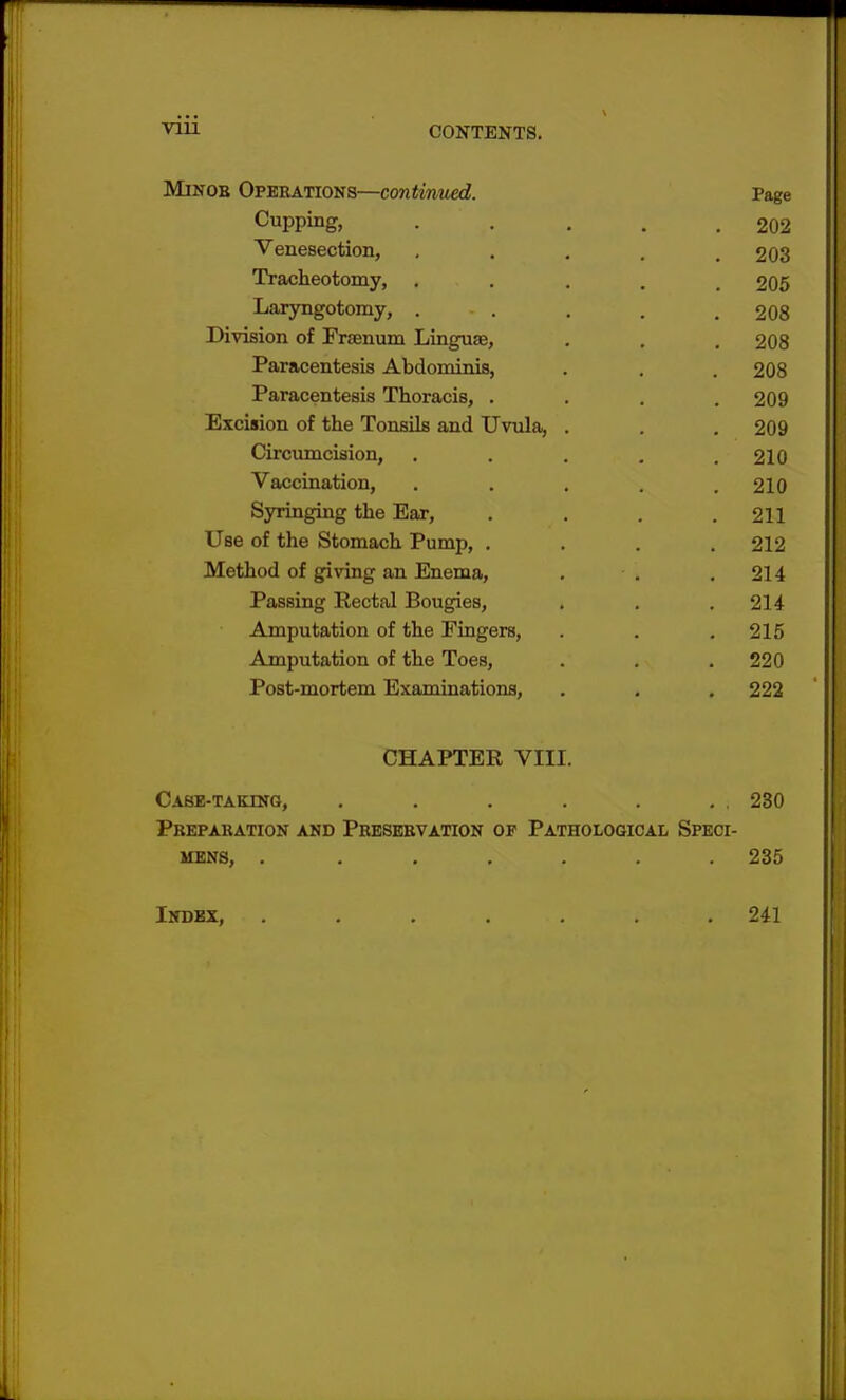 Minob Operations—continued. Page Cupping, 202 Venesection, . . . . .203 Tracheotomy, ..... 205 Laryngotomy, ... . . .208 Division of Frsenum Linguae, . . . 208 Paracentesis Abdominis, . . . 208 Paracentesis Thoracis, .... 209 Excision of the Tonsils and Uvula, . . . 209 Circumcision, . . . . . 210 Vaccination, . . . . .210 Syringing the Ear, .... 211 Use of the Stomach Pump, .... 212 Method of giving an Enema, . . .214 Passing Rectal Bougies, . . .214 Amputation of the Fingers, . . .215 Amputation of the Toes, . . .220 Post-mortem Examinations, . . .222 CHAPTER VIII. Case-taking, . . . . . . , 230 Preparation and Preservation of Pathological Speci- mens, . ...... 235 Index, 241