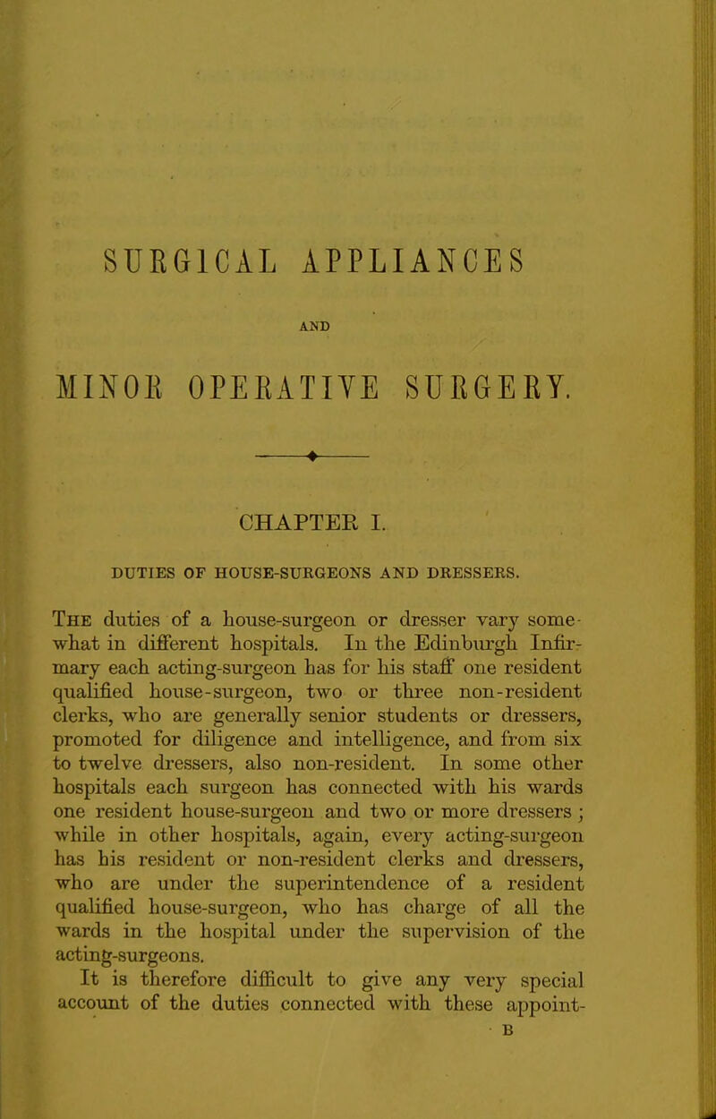 SURGICAL APPLIANCES AND MINOR OPERATIVE SURGERY. _—* CHAPTER I. DUTIES OF HOUSE-SUKGEONS AND DRESSERS. The duties of a house-surgeon or dresser vary some- what in different hospitals. In the Edinburgh Infir- mary each acting-surgeon has for his staff one resident qualified house-surgeon, two or three non-resident clerks, who are generally senior students or dressers, promoted for diligence and intelligence, and from six to twelve dressers, also non-resident. In some other hospitals each surgeon has connected with his wards one resident house-surgeon and two or more dressers; while in other hospitals, again, every acting-surgeon has his resident or non-resident clerks and dressers, who are under the superintendence of a resident qualified house-surgeon, who has charge of all the wards in the hospital under the supervision of the acting-surgeons. It is therefore difficult to give any very special account of the duties connected with these appoint- B