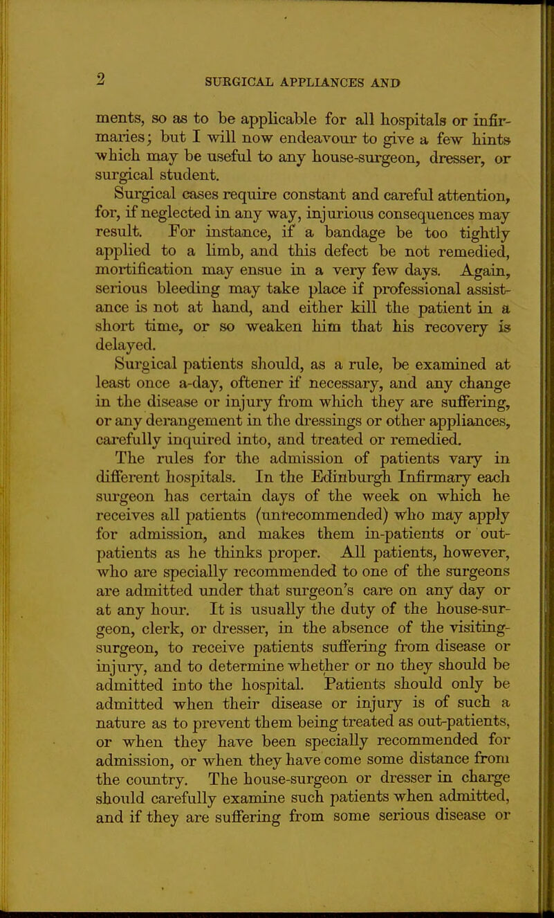 ments, so as to be applicable for all hospitals or infir- maries ; but I will now endeavour to give a few bints wbicb may be useful to any house-surgeon, dresser, or surgical student. Surgical cases require constant and careful attention, for, if neglected in any way, injurious consequences may result. For instance, if a bandage be too tightly applied to a limb, and this defect be not remedied, mortification may ensue in a very few days. Again, serious bleeding may take place if professional assist- ance is not at hand, and either kill the patient in a short time, or so weaken him that his recovery is delayed. Surgical patients should, as a rule, be examined at least once a-day, oftener if necessary, and any change in tbe disease or injury from which they are suffering, or any derangement in the dressings or other appliances, carefully inquired into, and treated or remedied. The rules for the admission of patients vary in different hospitals. In the Edinburgh Infirmary each surgeon has certain days of the week on which he receives all patients (unrecommended) who may apply for admission, and makes them in-patients or out- patients as he thinks proper. All patients, however, who are specially recommended to one of the surgeons are admitted under that surgeon's care on any day or at any hour. It is usually the duty of the house-sur- geon, clerk, or dresser, in the absence of the visiting- surgeon, to receive patients suffering from disease or injury, and to determine whether or no they should be admitted iDto the hospital. Patients should only be admitted when their disease or injury is of such a nature as to prevent tbem being treated as out-patients, or when they have been specially recommended for admission, or when they have come some distance from the country. The house-surgeon or dresser in charge should carefully examine such patients when admitted, and if they are suffering from some serious disease or