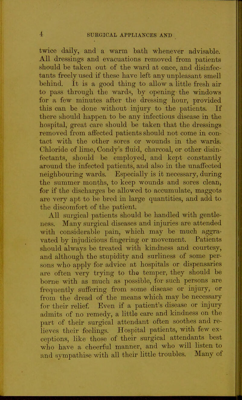 twice daily, and a warm bath whenever advisable. All dressings and evacuations removed from patients should be taken out of the ward at once, and disinfec- tants freely used if these have left any unpleasant smell behind. It is a good thing to allow a little fresh air to pass through the wards, by opening the windows for a few minutes after the dressing hour, provided this can be done without injury to the patients. If there should happen to be any infectious disease in the hospital, great care should be taken that the dressings removed from affected patients should not come in con- tact with the other sores or wounds in the wards. Chloride of lime, ConclVs fluid, charcoal, or other disin- fectants, should be employed, and kept constantly around the infected patients, and also in the unaffected neighbouring wards. Especially is it necessary, during the summer months, to keep wounds and sores clean, for if the discharges be allowed to accumulate, maggots are very apt to be bred in large quantities, and add to the discomfort of the patient. All surgical patients should be handled with gentle- ness. Many surgical diseases and injuries are attended with considerable pain, which may be much aggra- vated by injudicious fingering or movement. Patients should always be treated with kindness and courtesy, and although the stupidity and surliness of some per- sons who apply for advice at hospitals or dispensaries are often very trying to the temper, they should be borne with as much as possible, for such persons are frequently suffering from some disease or injury, or from the dread of the means which may be necessary for their relief. Even if a patient's disease or injury admits of no remedy, a little care and kindness on the part of their surgical attendant often soothes and re- lieves their feelings. Hospital patients, with few ex- ceptions, like those of their surgical attendants best who have a cheerful manner, and who will listen to and sympathise with all their little troubles. Many of
