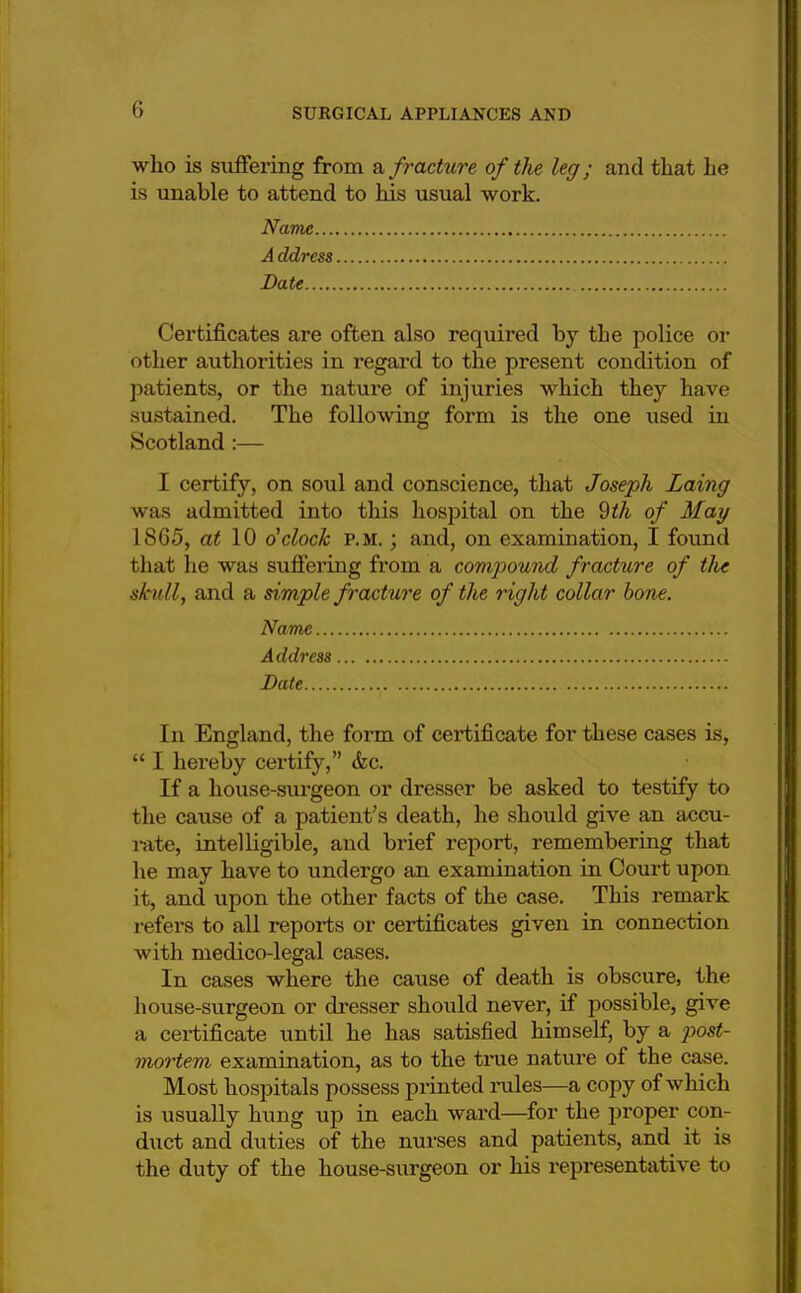 who is suffering from a fracture of the leg; and that he is unable to attend to his usual work. Name A ddress Date Certificates are often also required by the police or other authorities in regard to the present condition of patients, or the nature of injuries which they have sustained. The following form is the one used in Scotland:— I certify, on soul and conscience, that Joseph Laing was admitted into this hospital on the 9th of May 1865, at 10 o'clock p.m. ; and, on examination, I found that he was suffering from a compound fracture of tlu skull, and a simple fracture of the right collar bone. Name Address Date In England, the form of certificate for these cases is,  I hereby certify, &c. If a house-surgeon or dresser be asked to testify to the cause of a patient's death, he should give an accu- rate, intelligible, and brief report, remembering that he may have to undergo an examination in Court upon it, and upon the other facts of the case. This remark refers to all reports or certificates given in connection with medico-legal cases. In cases where the cause of death is obscure, the house-surgeon or dresser should never, if possible, give a certificate until he has satisfied himself, by a post- mortem examination, as to the true nature of the case. Most hospitals possess printed rules—a copy of which is usually hung up in each ward—for the proper con- duct and duties of the nurses and patients, and it is the duty of the house-surgeon or his representative to