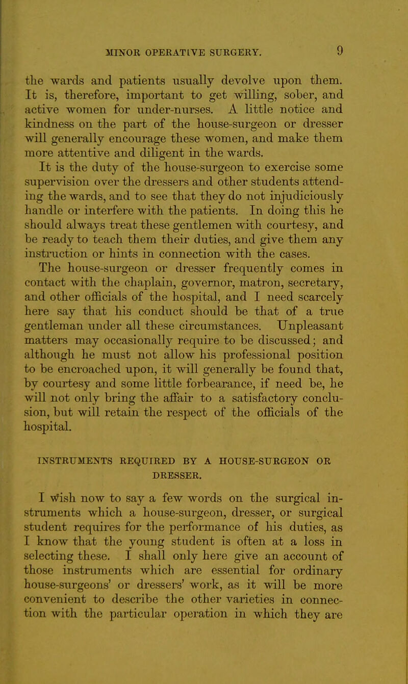 the wards and patients usually devolve upon them. It is, therefore, important to get willing, sober, and active women for under-nurses. A little notice and kindness on the part of the house-surgeon or dresser will generally encourage these women, and make them more attentive and diligent in the wards. It is the duty of the house-surgeon to exercise some supervision over the dressers and other students attend- ing the wards, and to see that they do not injudiciously handle or interfere with the patients. In doing this he should always treat these gentlemen with courtesy, and be ready to teach them their duties, and give them any instruction or hints in connection with the cases. The house-surgeon or dresser frequently comes in contact with the chaplain, governor, matron, secretary, and other officials of the hospital, and I need scarcely here say that his conduct should be that of a true gentleman under all these circumstances. Unpleasant matters may occasionally require to be discussed; and although he must not allow his professional position to be encroached upon, it will generally be found that, by courtesy and some little forbearance, if need be, he will not only bring the affair to a satisfactory conclu- sion, but will retain the respect of the officials of the hospital. INSTRUMENTS REQUIRED BY A HOUSE-SURGEON OR DRESSER. I Wish now to say a few words on the surgical in- struments which a house-surgeon, dresser, or surgical student requires for the performance of his duties, as I know that the young student is often at a loss in selecting these. I shall only here give an account of those instruments which are essential for ordinary house-surgeons' or dressers' work, as it will be more convenient to describe the other varieties in connec- tion with the particular operation in which they are