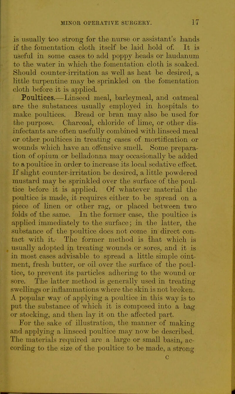 is usually too strong for the nurse or assistant's hands if the fomentation cloth itself be laid hold of. It is useful in some cases to add poppy heads or laudanum to the water in which the fomentation cloth is soaked. Should counter-irritation as well as heat be desired, a little turpentine may be sprinkled on the fomentation cloth before it is applied. Poultices.—Linseed meal, barleymeal, and oatmeal are the substances usually employed in hospitals to make poultices. Bread or bran may also be used for the purpose. Charcoal, chloride of lime, or other dis- infectants are often usefully combined with linseed meal or other poultices in treating cases of mortification or wounds which have an offensive smell. Some prepara- tion of opium or belladonna may occasionally be added to a poultice in order to increase its local sedative effect. If slight counter-irritation be desired, a little powdered mustard may be sprinkled over the surface of the poul- tice before it is applied. Of whatever material the poultice is made, it requires either to be spread on a piece of linen or other rag, or placed between two folds of the same. In the former case, the poultice is applied immediately to the surface; in the latter, the substance of the poultice does not come in direct con- tact with it. The former method is that which is usually adopted in treating wounds or sores, and it is in most cases advisable to spread a little simple oint- ment, fresh butter, or oil over the surface of the poul- tice, to prevent its particles adhering to the wound or sore. The latter method is generally used in treating swellings or inflammations where the skin is not broken. A popular way of applying a poultice in this way is to put the substance of which it is composed into a bag or stocking, and then lay it on the affected part. For the sake of illustration, the manner of making and applying a linseed poultice may now be described. The materials required are a large or small basin, ac- cording to the size of the poultice to be made, a strong c