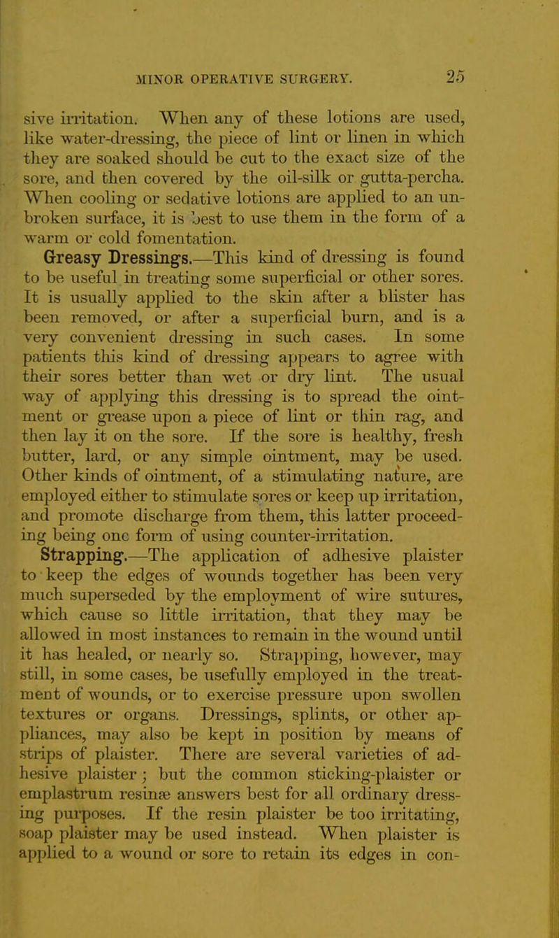 sive irritation. When any of these lotions are used, like water-dressing, the piece of lint or linen in which they are soaked should be cut to the exact size of the sore, and then covered by the oil-silk or gutta-percha. When cooling or sedative lotions are applied to an un- broken surface, it is best to use them in the form of a warm or cold fomentation. Greasy Dressings.—This kind of dressing is found to be useful in treating some superficial or other sores. It is usually applied to the skin after a blister has been removed, or after a superficial burn, and is a very convenient dressing in such cases. In some patients this kind of dressing appears to agree with their sores better than wet or dry lint. The usual way of applying this dressing is to spread the oint- ment or grease upon a piece of lint or thin rag, and then lay it on the sore. If the sore is healthy, fresh butter, lard, or any simple ointment, may be used. Other kinds of ointment, of a stimulating nature, are employed either to stimulate sores or keep up irritation, and promote discharge from them, this latter proceed- ing being one form of rising counter-irritation. Strapping.—The application of adhesive plaister to keep the edges of wounds together has been very much superseded by the employment of wire sutures, which cause so little irritation, that they may be allowed in most instances to remain in the wound until it has healed, or nearly so. Strapping, however, may still, in some cases, be usefully employed in the treat- ment of wounds, or to exercise pressure upon swollen textures or organs. Dressings, splints, or other ap- pliances, may also be kept in position by means of strips of plaister. There are several varieties of ad- hesive plaister; but the common sticking-plaister or emplastrum resinse answers best for all ordinary dress- ing purposes. If the resin plaister be too irritating, soap plaister may be used instead. When plaister is applied to a wound or sore to retain its edges in con-