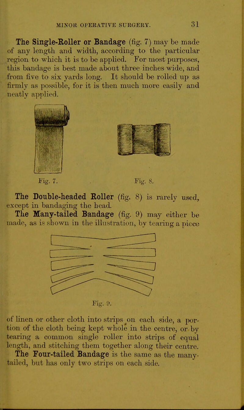 The Single-Roller or Bandage (fig. 7) may be made of any length and width, according to the particular region to which it is to be applied. For most purposes, this bandage is best made about three inches wide, and from five to six yards long. It should be rolled up as firmly as possible, for it is then much more easily and neatly applied. Fig. 7. . Fig. 8. The Double-headed Roller (fig. 8) is rarely used, except in bandaging the head. The Many-tailed Bandage (fig. 9) may either be made, as is shown in the illustration, by tearing a piece Fig. 9. of linen or other cloth into strips on each side, a por- tion of the cloth being kept whole in the centre, or by tearing a common single roller into strips of equal length, and stitching them together along their centre. The Four-tailed Bandage is the same as the many- tailed, but has only two strips on each side.