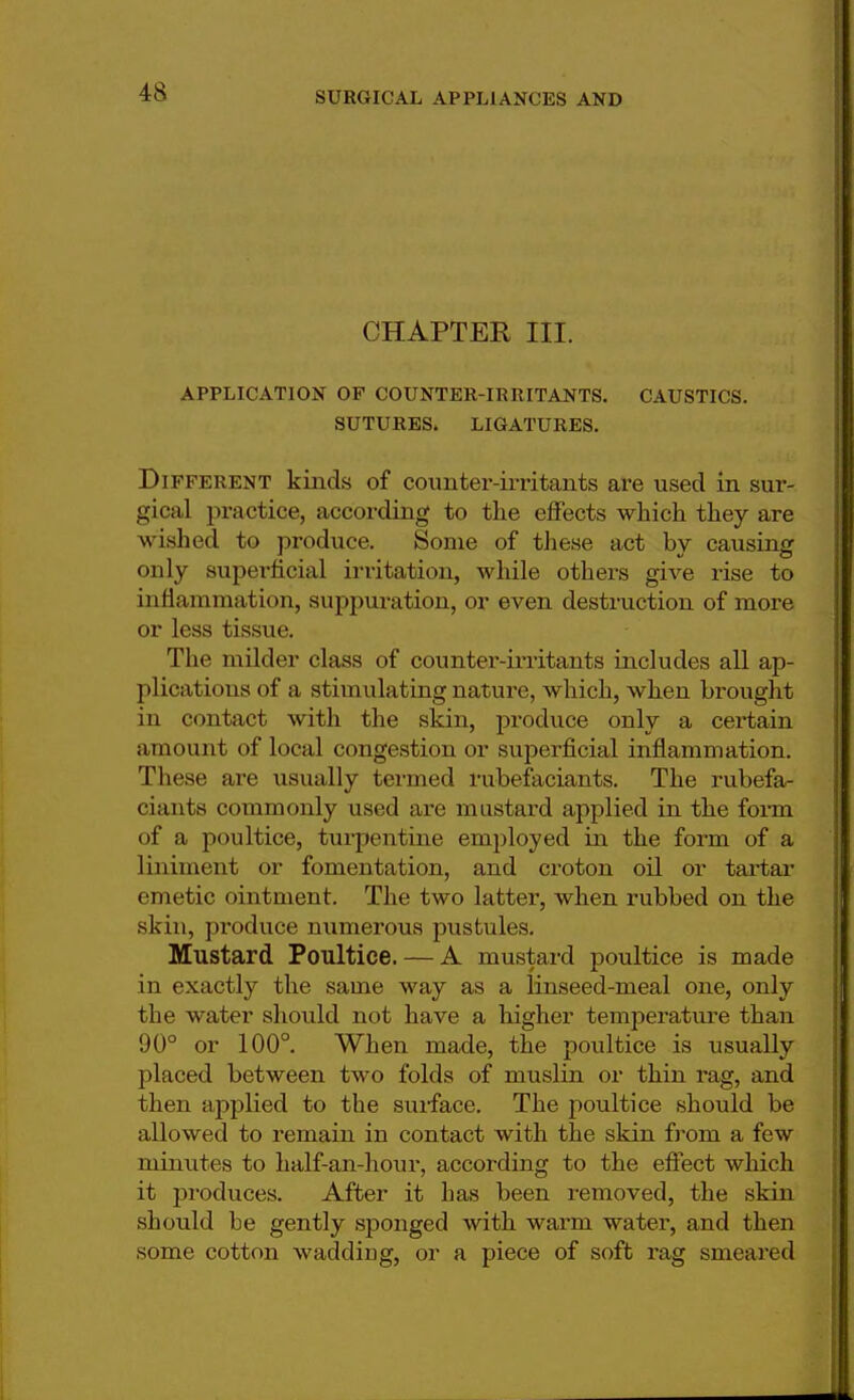 CHAPTER III. APPLICATION OF COUNTER-IRRITANTS. CAUSTICS. SUTURES. LIGATURES. Different kinds of counter-irritants are used in sur- gical practice, according to the effects which they are wished to produce. Some of these act by causing only superficial irritation, while others give rise to inflammation, suppuration, or even destruction of more or less tissue. The milder class of counter-irritants includes all ap- plications of a stimulating nature, which, when brought in contact with the skin, produce only a certain amount of local congestion or .superficial inflammation. These are usually termed rubefaciants. The rubefa- ciants commonly used are mustard applied in the form of a poultice, turpentine employed in the form of a liniment or fomentation, and croton oil or tartar emetic ointment. The two latter, when rubbed on the skin, produce numerous pustules. Mustard Poultice. — A mustard poultice is made in exactly the same way as a linseed-meal one, only the water should not have a higher temperature than 90° or 100°. When made, the poultice is usually placed between two folds of muslin or thin rag, and then applied to the suiface. The poultice should be allowed to remain in contact with the skin from a few minutes to half-an-hour, according to the effect which it produces. After it has been removed, the skin should be gently sponged with warm water, and then some cotton wadding, or a piece of soft rag smeared