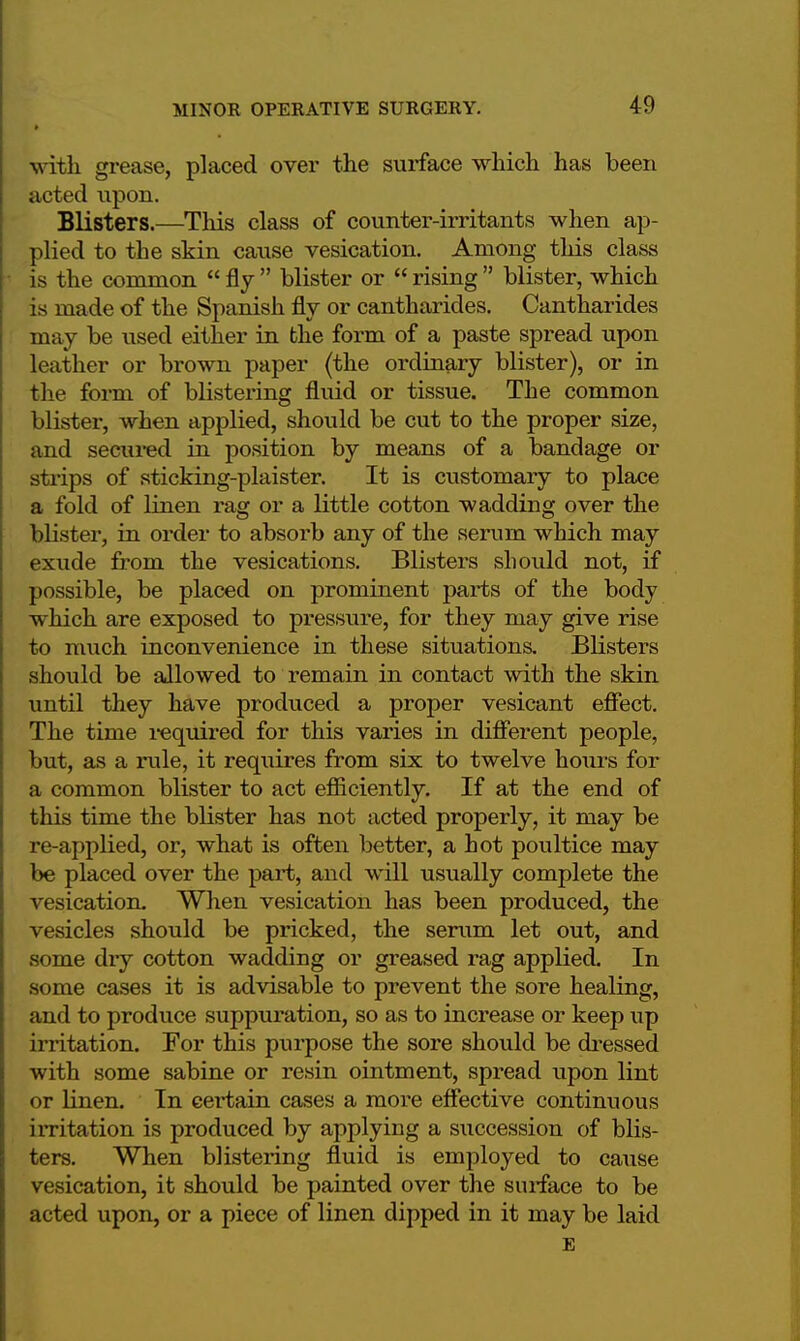 \\ ith grease, placed over the surface which has been acted upon. Blisters.—This class of counter-irritants when ap- plied to the skin cause vesication. Among this class is the common  fly  blister or  rising  blister, which is made of the Spanish fly or cantharides. Cantharides may be used either in the form of a paste spread upon leather or brown paper (the ordinary blister), or in the form of blistering fluid or tissue. The common blister, when applied, should be cut to the proper size, and secured in position by means of a bandage or strips of sticking-plaister. It is customary to place a fold of linen rag or a little cotton wadding over the blister, in order to absorb any of the serum which may exude from the vesications. Blisters should not, if possible, be placed on prominent parts of the body which are exposed to pressure, for they may give rise to much inconvenience in these situations. Blisters should be allowed to remain in contact with the skin until they have produced a proper vesicant effect. The time required for this varies in different people, but, as a rule, it requires from six to twelve hours for a common blister to act efficiently. If at the end of this time the blister has not acted properly, it may be re-applied, or, what is often better, a hot poultice may be placed over the part, and will usually complete the vesication. When vesication has been produced, the vesicles should be pricked, the serum let out, and some dry cotton wadding or greased rag applied. In some cases it is advisable to prevent the sore healing, and to produce suppuration, so as to increase or keep up irritation. For this purpose the sore should be dressed with some sabine or resin ointment, spread upon lint or linen. In certain cases a more effective continuous irritation is produced by applying a succession of blis- ters. When blistering fluid is employed to cause vesication, it should be painted over the surface to be acted upon, or a piece of linen dipped in it may be laid E