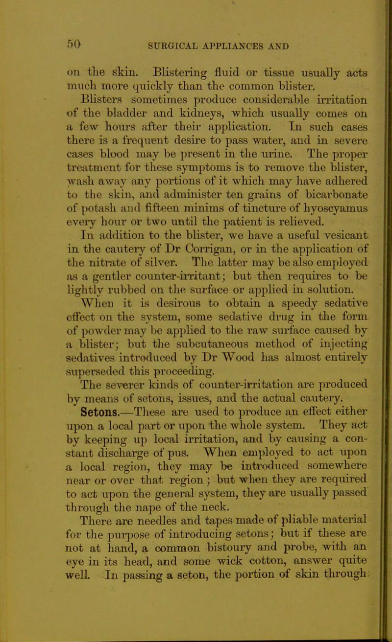 on the skin. Blistering fluid or tissue usually acts much more quickly than the common blister. Blisters sometimes produce considerable irritation of the bladder and kidneys, which usually comes on a few hours after their application. In such cases there is a frequent desire to pass water, and in severe cases blood may be present in the urine. The proper treatment for these symptoms is to remove the blister, wash away any portions of it which may have adhered to the skin, and administer ten grains of bicarbonate of potash and fifteen minims of tincture of hyoscyamus every hour or two until the patient is relieved. In addition to the blister, we have a useful vesicant in the cautery of Dr Corrigan, or in the application of the nitrate of silver. The latter may be also employed as a gentler counter-irritant; but then requires to be lightly rubbed on the surface or applied in solution. When it is desirous to obtain a speedy sedative effect on the system, some sedative drug in the form of powder may be applied to the raw surface caused by a blister; but the subcutaneous method of injecting sedatives inti*oduced by Dr Wood has almost entirely superseded this proceeding. The severer kinds of counter-irritation are produced by means of setons, issues, and the actual cautery. Setons.—These are used to produce an effect either upon a local part or upon the whole system. They act by keeping up local irritation, and by causing a con- stant discharge of pus. When employed to act upon a local region, they may be introduced somewhere near or over that region; but when they are required to act upon the general system, they are usually passed through the nape of the neck. There are needles and tapes made of pliable material for the purpose of introducing setons; but if these are not at hand, a common bistoury and probe, with an eye in its head, and some wick cotton, answer quite well. In passing a seton, the portion of skin through