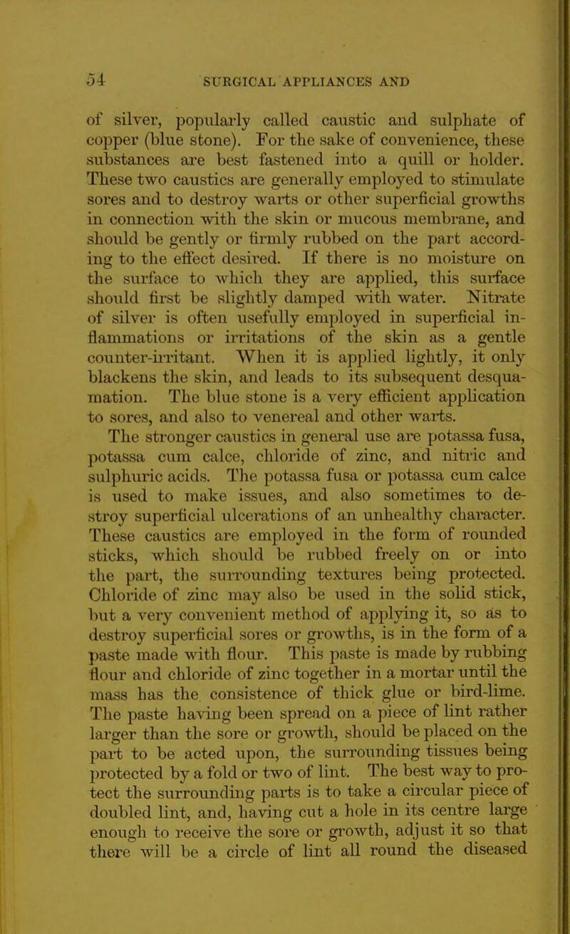 of silver, popularly called caustic aud sulphate of copper (blue stone). For the sake of convenience, these substances are best fastened into a quill or holder. These two caustics are generally employed to stimulate sores and to destroy warts or other superficial growths in connection with the skin or mucous membrane, and should be gently or firmly rubbed on the part accord- ing to the effect desh'ed. If there is no moisture on the surface to which they are applied, this surface should first be slightly damped with water. Nitrate of silver is often usefully employed in superficial in- flammations or irritations of the skin as a gentle counter-irritant. When it is applied lightly, it only blackens the skin, and leads to its subsequent desqua- mation. The blue stone is a very efficient application to sores, and also to venereal and other warts. The stronger caustics in general use are potassa fusa, potassa cum calce, chloride of zinc, and nitric and sulphuric acids. The potassa fusa or potassa cum calce is used to make issues, and also sometimes to de- stroy superficial ulcerations of an unhealthy character. These caustics are employed in the form of rounded sticks, which should be rubbed freely on or into the part, the surrounding textures being protected. Chloride of zinc may also be used in the solid stick, but a very convenient method of applying it, so as to destroy superficial sores or growths, is in the form of a paste made with flour. This paste is made by rubbing flour and chloride of zinc together in a mortar until the mass has the consistence of thick glue or bird-lime. The paste having been spread on a piece of lint rather larger than the sore or growth, should be placed on the part to be acted upon, the surrounding tissues being protected by a fold or two of lint. The best way to pro- tect the surrounding parts is to take a circular piece of doubled lint, and, having cut a hole in its centre large enough to receive the sore or growth, adjust it so that there will be a circle of lint all round the diseased