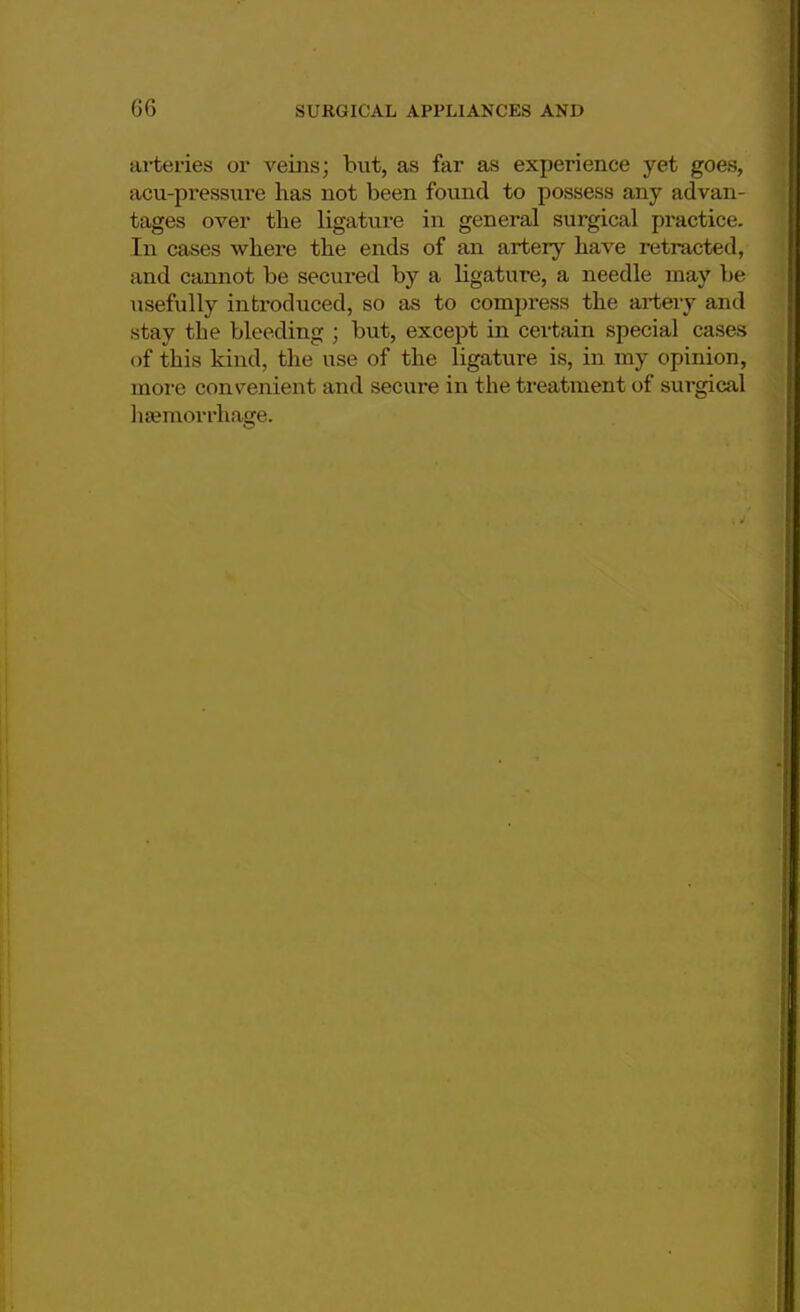 arteries or veins; hut, as far as experience yet goes, acu-pressure has not been found to possess any advan- tages over the ligature in general surgical practice. In cases where the ends of an artery have retracted, and cannot be secured by a ligature, a needle may be usefully introduced, so as to compress the artery and stay the bleeding ; but, except in certain special cases of this kind, the use of the ligature is, in my opinion, more convenient and secure in the treatment of surgical haemorrhage.