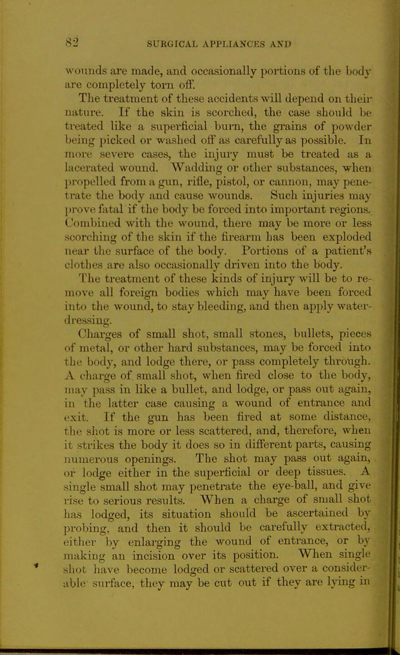 wounds are made, and occasionally portions of the body are completely torn off. The treatment of these accidents will depend on then- nature. If the skin is scorched, the case should be treated like a superficial burn, the grains of powder being picked or washed off as carefully as possible. In more severe cases, the injury must be treated as a lacerated wound. Wadding or other substances, when propelled from a gun, rifle, pistol, or cannon, may pene- trate the body and cause wounds. Such injuries may prove fatal if the body be forced into important regions. Combined with the wound, there may be more or less scorching of the skin if the firearm has been exploded near the surface of the body. Portions of a patient's clothes are also occasionally driven into the body. The treatment of these kinds of injury will be to re- move all foreign bodies which may have been forced into the wound, to stay bleeding, and then apply water- dressing. Charges of small shot, small stones, bullets, pieces of metal, or other hard substances, may be forced into the body, and lodge there, or pass completely through. A charge of. small shot, when fired close to the body, may pass in like a bullet, and lodge, or pass out again, in the latter case causing a wound of entrance and exit. If the gun has been fired at some distance, the shot is more or less scattered, and, therefore, when it strikes the body it does so in different parts, causing numerous openings. The shot may pass out again, of lodge either in the superficial or deep tissues. A single small shot may penetrate the eye-ball, and give rise to serious results. When a charge of small shot has lodged, its situation should be ascertained by probing, and then it should be carefully extracted, either by enlarging the wound of entrance, or by making an incision over its position. When single shot have become lodged or scattered over a consider- able sm-face, they may be cut out if they are lying in
