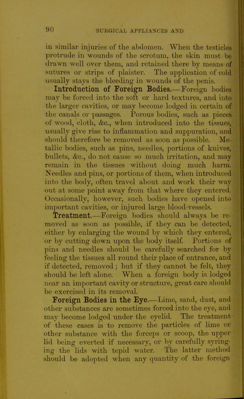 in similar injuries of the abdomen. When the testicles protrude in wounds of the scrotum, the skin must be drawn well over them, and retained there by means of sutures or strips of plaister. The application of cold usually stays the bleeding in wounds of the penis. Introduction of Foreign Bodies.—Foreign bodies may be forced into the soft or hard textures, and into the larger cavities, or may become lodged in certain of the canals or passages. Porous bodies, such as pieces of wood, cloth, <fec, when introduced into the tissues, usually give rise to inflammation and suppuration, and should therefore be removed as soon as possible. Me- tallic bodies, such as pins, needles, portions of knives, bullets, <fec, do not cause so much irritation, and may remain in the tissues without doing much harm. Needles and pins, or portions of them, when introduced into the body, often travel about and work their way out at some point away from that where they entered. Occasionally, however, such bodies have opened into important cavities, or injured large blood-vessels. Treatment.—Foreign bodies should always be re- moved as soon as possible, if they can be detected, either by enlarging the wound by which they entered, or by cutting down upon the body itself. Portions of pins and needles should be carefully searched for by feeling the tissues all round their place of entrance, and if detected, removed; but if they cannot be felt, they should be left alone. When a foreign body is lodged near an important cavity or structure, great care should be exercised in its removal. Foreign Bodies in the Eye.—Lime, sand, dust, and other substances are sometimes forced into the eye, and may become lodged under the eyelid. The treatment of these cases is to remove the particles of lime or other substance with the forceps or scoop, the upper lid being everted if necessary, or by carefully syring- ing the lids with tepid water. The latter method should be adopted when any quantity of the foreign