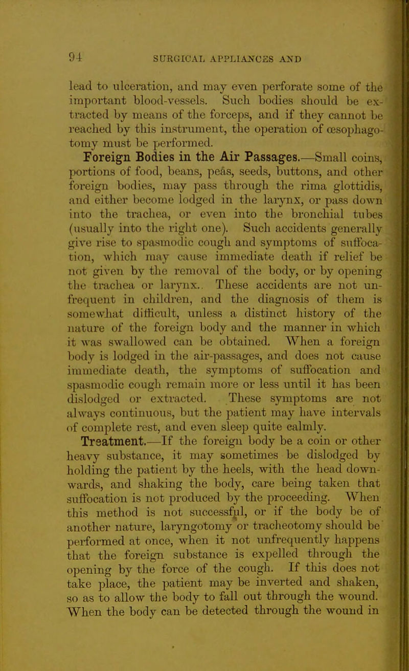 lead to ulceration, and may even perforate some of the important blood-vessels. Such bodies should be ex- tracted by means of the forceps, and if they cannot be reached by this instrument, the operation of cesophago- tomy must be performed. Foreign Bodies in the Air Passages.—Small coins, portions of food, beans, peas, seeds, buttons, and other foi-eign bodies, may pass through the rima glottidis, and either become lodged in the larynx, or pass down into the trachea, or even into the bronchial tubes (usually into the light one). Such accidents generally give rise to spasmodic cough and symptoms of suffoca- tion, which may cause immediate death if relief be not given by the removal of the body, or by opening the trachea or larynx.. These accidents are not un- frequent in children, and the diagnosis of them is somewhat difficult, unless a distinct history of the nature of the foreign body and the manner in which it was swallowed can be obtained. When a foreign body is lodged in the air-passages, and does not cause immediate death, the symptoms of suffocation and spasmodic cough remain more or less until it has been dislodged or extracted. These symptoms are not always continuous, but the patient may have intervals of complete rest, and even sleep quite calmly. Treatment.—If the foreign body be a coin or other heavy substance, it may sometimes be dislodged by holding the patient by the heels, with the head down- wards, and shaking the body, care being taken that suffocation is not produced by the proceeding. When this method is not successful, or if the body be of another nature, laryngotomy or tracheotomy should be performed at once, when it not unfrequently happens that the foreign substance is expelled through the opening by the force of the cough. If this does not take place, the patient may be inverted and shaken, so as to allow the body to fall out through the wound. When the body can be detected through the wound in