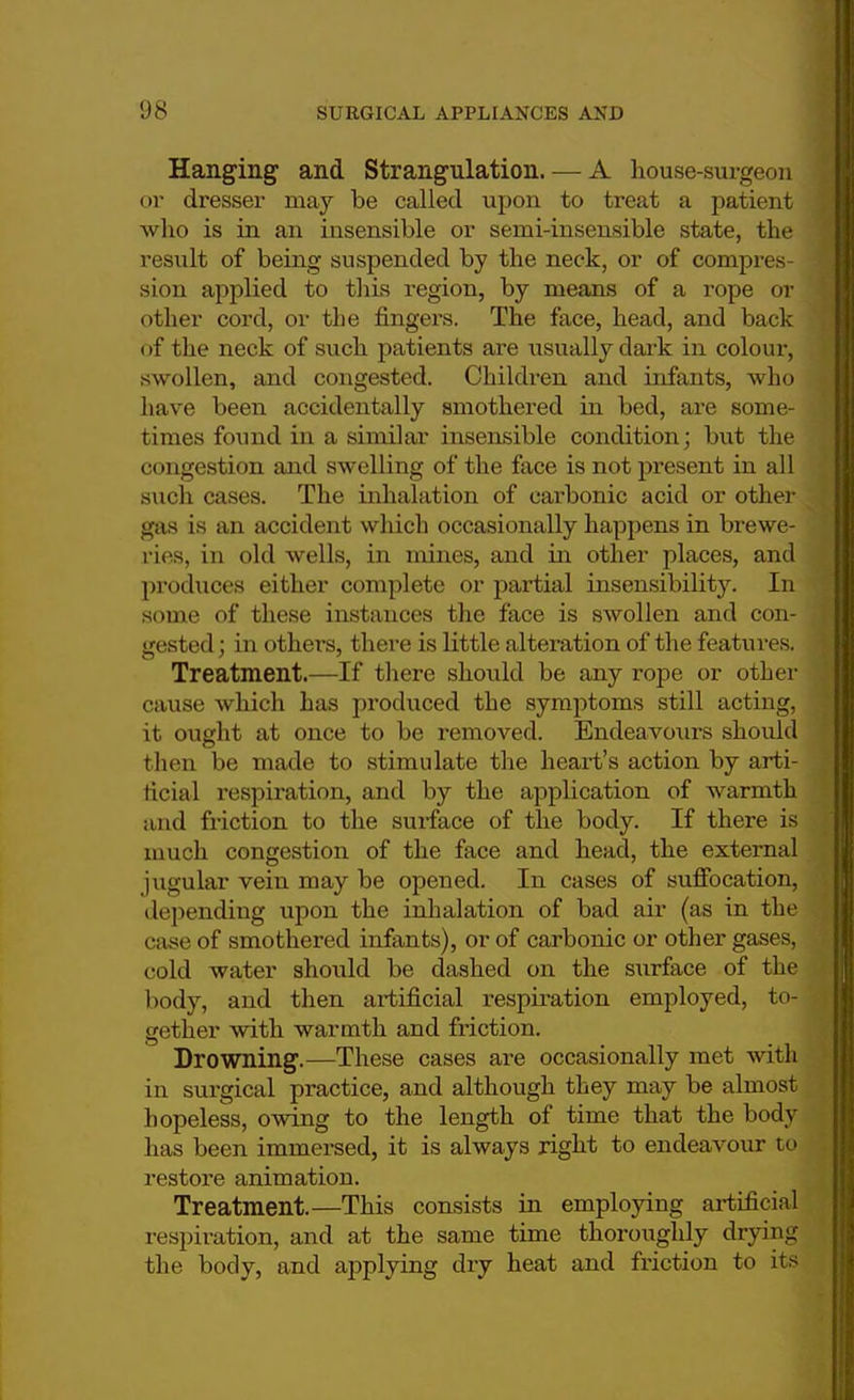 Hanging and Strangulation. — A house-surgeon or dresser may be called upon to treat a patient who is in an insensible or semi-insensible state, the result of being suspended by the neck, or of compres- sion applied to this region, by means of a rope or other cord, or the fingers. The face, head, and back of the neck of such patients are usually dark in colour, swollen, and congested. Children and infants, who have been accidentally smothered in bed, are some- times found in a similar insensible condition; but the congestion and swelling of the face is not present in all such cases. The inhalation of carbonic acid or other gas is an accident which occasionally happens in brewe- ries, in old wells, in mines, and in other places, and produces either complete or partial insensibility. In some of these instances the face is swollen and con- jj gested; in others, there is little alteration of the features. I Treatment.—If there shoirid be any rope or other cause which has produced the symptoms still acting, it ought at once to be removed. Endeavoxirs should then be made to stimulate the heart's action by arti- ficial respiration, and by the application of warmth and friction to the surface of the body. If there is much congestion of the face and head, the external jugular vein may be opened. In cases of suffocation, depending upon the inhalation of bad air (as in the case of smothered infants), or of carbonic or other gases, eold water should be dashed on the surface of the body, and then artificial respiration employed, to- gether with warmth and friction. Drowning.—These cases are occasionally met with in surgical practice, and although they may be almost hopeless, owing to the length of time that the body has been immersed, it is always right to endeavour to restore animation. Treatment.—This consists in employing artificial respiration, and at the same time thoroughly drying the body, and applying dry heat and friction to its