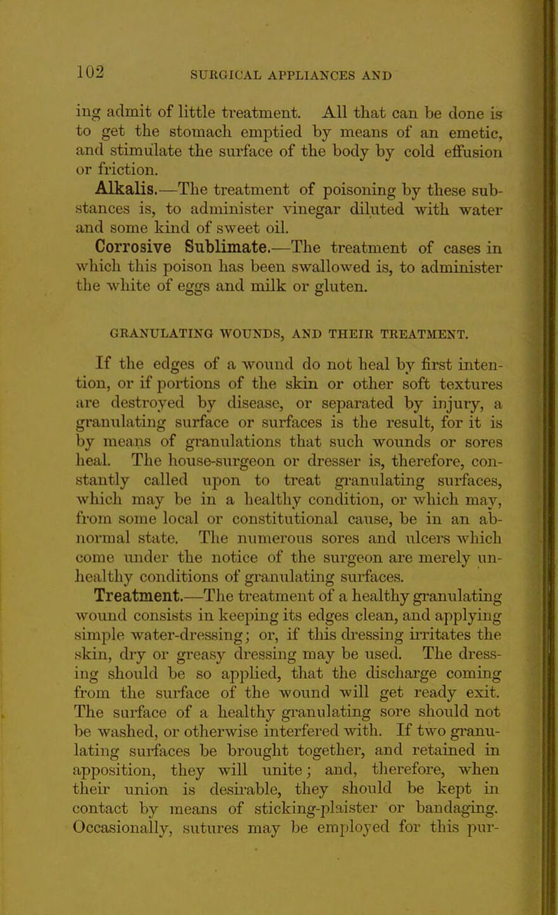ing admit of little treatment. All that can be done is to get the stomach emptied by means of an emetic, and stimulate the surface of the body by cold effusion or friction. Alkalis.—The treatment of poisoning by these sub- stances is, to administer vinegar diluted with water and some kind of sweet oil. Corrosive Sublimate.—The treatment of cases in which this poison has been swallowed is, to administer the white of eggs and milk or gluten. GRANULATING WOUNDS, AND THEIR TREATMENT. If the edges of a wound do not heal by first inten- tion, or if portions of the skin or other soft textures are destroyed by disease, or separated by injury, a granulating surface or surfaces is the result, for it is by means of granulations that such wounds or sores heal. The house-surgeon or dresser is, therefore, con- stantly called upon to treat granulating surfaces, which may be in a healthy condition, or which may, from some local or constitutional cause, be in an ab- noniial state. The numerous sores and ulcers which come under the notice of the surgeon are merely un- healthy conditions of granulating surfaces. Treatment.—The treatment of a healthy granulating wound consists in keeping its edges clean, and applying simple water-dressing; or, if this dressing irritates the skin, dry or greasy dressing may be used. The dress- ing should be so applied, that the discharge coming from the surface of the wound will get ready exit. The surface of a healthy granulating sore should not be washed, or otherwise interfered with. If two granu- lating surfaces be brought together, and retained in apposition, they will unite; and, therefore, when their union is desirable, they should be kept in contact by means of sticking-plaister or bandaging. Occasionally, sutures may be employed for this pur-