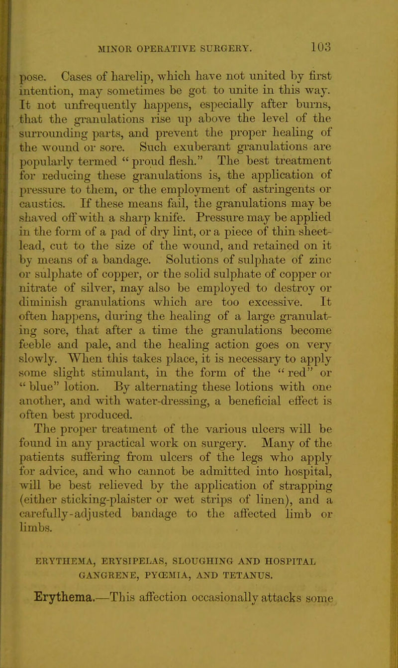 pose. Cases of harelip, which have not united by first intention, may sometimes be got to unite in this way. It not unfrequently happens, especially after burns, that the granulations rise up above the level of the surrounding parts, and prevent the proper healing of the wound or sore. Such exuberant granulations are popularly termed  proud fiesh. The best treatment for reducing these granulations is, the application of pressure to them, or the employment of astringents or caustics. If these means fail, the granulations may be shaved off with a sharp knife. Pressure may be applied in the form of a pad of dry lint, or a piece of thin sheet- lead, cut to the size of the wound, and retained on it by means of a bandage. Solutions of sulphate of zinc or sulphate of copper, or the solid sulphate of copper or nitrate of silver, may also be employed to destroy or diminish granulations which are too excessive. It often happens, during the healing of a large granulat- ing sore, that after a time the granulations become feeble and pale, and the healing action goes on very slowly. When this takes place, it is necessary to apply some slight stimulant, in the form of the  red or  blue lotion. By alternating these lotious with one another, and with water-dressing, a beneficial effect is often best produced. The proper treatment of the various ulcers will be found in any practical work on surgery. Many of the patients suffering from ulcers of the legs who apply for advice, and who cannot be admitted into hospital, will be best relieved by the application of strapping (either sticking-plaister or wet strips of linen), and a carefully-adjusted bandage to the affected limb or limbs. ERYTHEMA, ERYSIPELAS, SLOUGHING AND HOSPITAL GANGRENE, PYQ5MIA, AND TETANUS. Erythema.—This affection occasionally attacks some