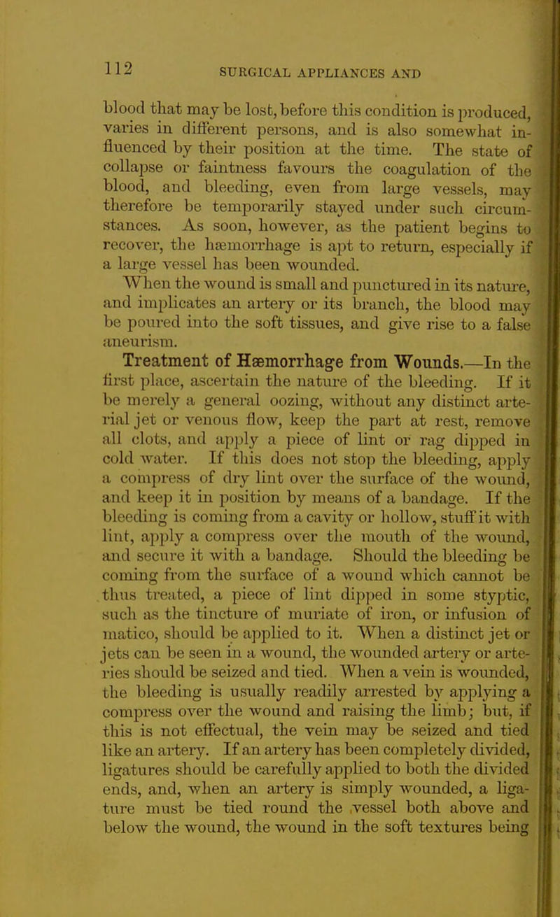 blood that may be lost, before this condition is produced, vai'ies in different persons, and is also somewhat in- fluenced by their position at the time. The state of collapse or faintness favours the coagulation of the blood, and bleeding, even from large vessels, may therefore be temporarily stayed under such circum- stances. As soon, however, as the patient begins to recover, the haemorrhage is apt to return, especially if a large vessel has been wounded. When the wound is small and punctured in its nature, and implicates an artery or its branch, the blood may be poured into the soft tissues, and give rise to a false aneurism. Treatment of Haemorrhage from Wounds.—In the flrst place, ascertain the nature of the bleeding. If it be merely a general oozing, without any distinct arte- rial jet or venous flow, keep the part at rest, remove all clots, and apply a piece of lint or rag dipped in cold water. If this does not stop the bleeding, apply a compress of dry lint over the surface of the wound, and keep it in position by means of a bandage. If the bleeding is coming from a cavity or hollow, stuff it with lint, apply a compress over the mouth of the wound, and secure it with a bandage. Should the bleeding be coming from the surface of a wound which cannot be thus treated, a piece of lint dipped in some styptic, such as the tincture of muriate of iron, or infusion of matico, should be applied to it. When a distinct jet or jets can be seen in a wound, the wounded artery or arte- ries should be seized and tied. When a vein is wounded, the bleeding is usually readily arrested by applying a compress over the wound and raising the limb; but, if this is not effectual, the vein may be seized and tied like an artery. If an artery has been completely divided, ligatures should be carefully applied to both the divided ends, and, when an artery is simply wounded, a liga- ture must be tied round the .vessel both above and below the wound, the wound in the soft textures being