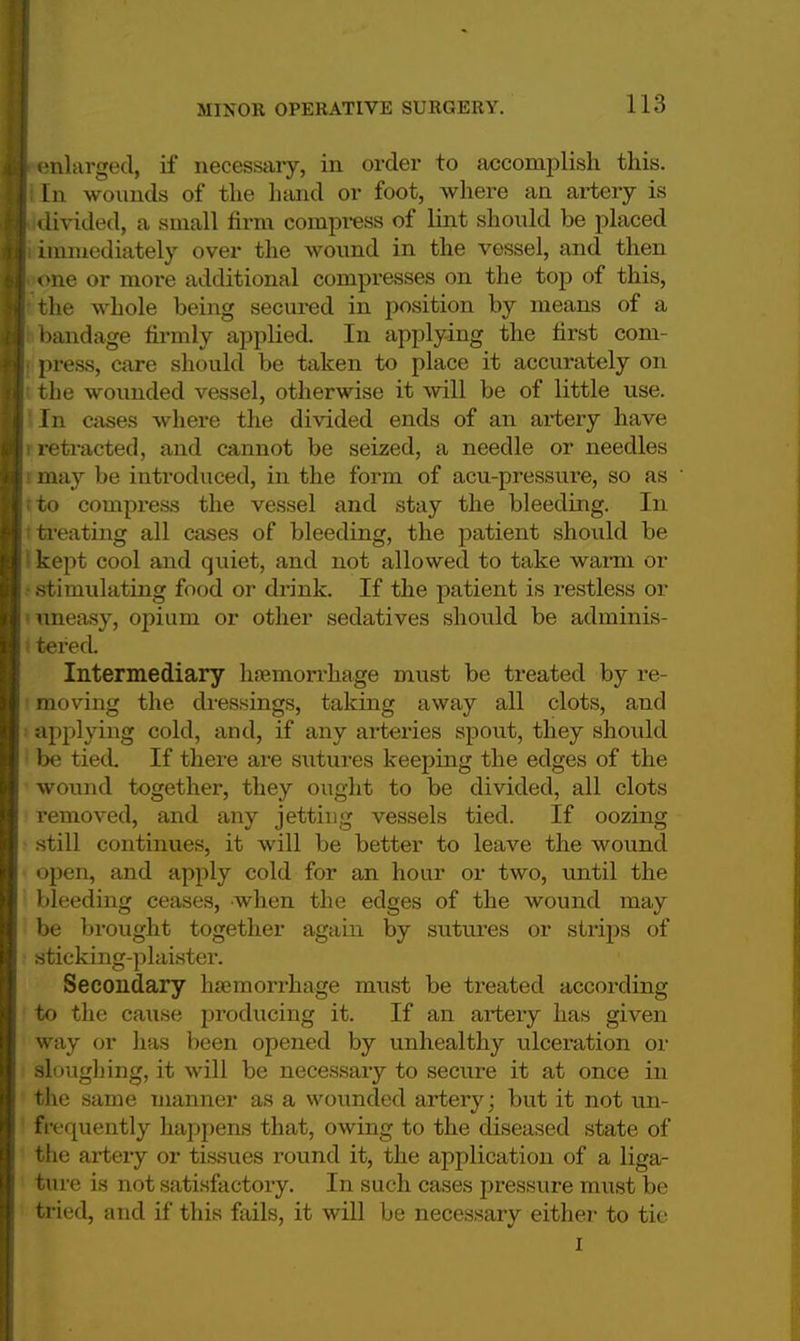I enlarged, if necessary, in order to accomplish this. I In wounds of the hand or foot, where an artery is I divided, a small firm compress of lint should be placed I immediately over the wound in the vessel, and then I one or more additional compresses on the top of this, I the whole being secured in position by means of a I bandage firmly applied. In applying the first coni- I press, care should be taken to place it accurately on I the wounded vessel, otherwise it will be of little use. |!In cases where the divided ends of an artery have I retracted, and cannot be seized, a needle or needles may be introduced, in the form of acu-pressure, so as  fto compress the vessel and stay the bleeding. In treating all cases of bleeding, the patient should be kept cool and quiet, and not allowed to take warm or stimulating food or drink. If the patient is restless or uneasy, opium or other sedatives should be adminis- t tered. Intermediary haemorrhage must be treated by re- moving the dressings, taking away all clots, and applying cold, and, if any arteries spout, they should be tied If there are sutures keeping the edges of the wound together, they ought to be divided, all clots removed, and any jetting vessels tied. If oozing still continues, it will be better to leave the wound open, and apply cold for an hour or two, until the bleeding ceases, when the edges of the wound may be brought together again by sutures or strips of sticking-plaister. Secondary haemorrhage must be treated according to the cause producing it. If an artery has given way or has been opened by unhealthy ulceration or sloughing, it will be necessary to secure it at once in the same manner as a wounded artery; but it not un- frequently happens that, owing to the diseased state of the artery or tissues round it, the application of a liga- ture is not satisfactory. In such cases pressure must be tried, and if this fails, it will be necessary either to tie I
