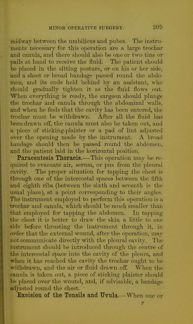 midway between the umbilicus and pubes. The instru- ments necessary for this operation are a large trochar and canula, and there should also be one or two tins or pails at hand to receive the fluid. The patient should be placed in the sitting posture, or on his or her side, and a sheet or broad bandage passed round the abdo- men, and its ends held behind by an assistant, who should gradually tighten it as the fluid flows out. When everything is ready, the surgeon should plunge the trochar and canula through the abdominal walls, and when he feels that the cavity has been entered, the trochar must be withdrawn. After all the fluid has been drawn off, the canula must also be taken out, and a piece of sticking-plaister or a pad of lint adjusted over the opening made by the instrument. A broad bandage should then be passed round the abdomen, and the patient laid in the horizontal position. Paracentesis Thoracis.—This operation may be re- quired to evacuate air, serum, or pus from the pleural cavity. The proper situation for tapping the chest is through one of the intercostal spaces between the fifth and eighth ribs (between the sixth and seventh is the usual place), at a point corresponding to their angles. The instrument employed to perform this operation is a trochar and canula, which should be much smaller than that employed for tapping the abdomen. In tapping the chest it is better to draw the skin a little to one side before thrusting the instrument through it, in order that the external wound, after the operation, may not communicate directly with the pleural cavity. The instrument should be introduced through the centre of the intercostal space into the cavity of the pleura, and when it has reached the cavity the trochar ought to be withdrawn, and the air or fluid drawn off. When the canula is taken out, a piece of sticking plaister should be placed over the wound, and, if advisable, a bandage adjusted round the chest. Excision of the Tonsils and Uvula.—When one or