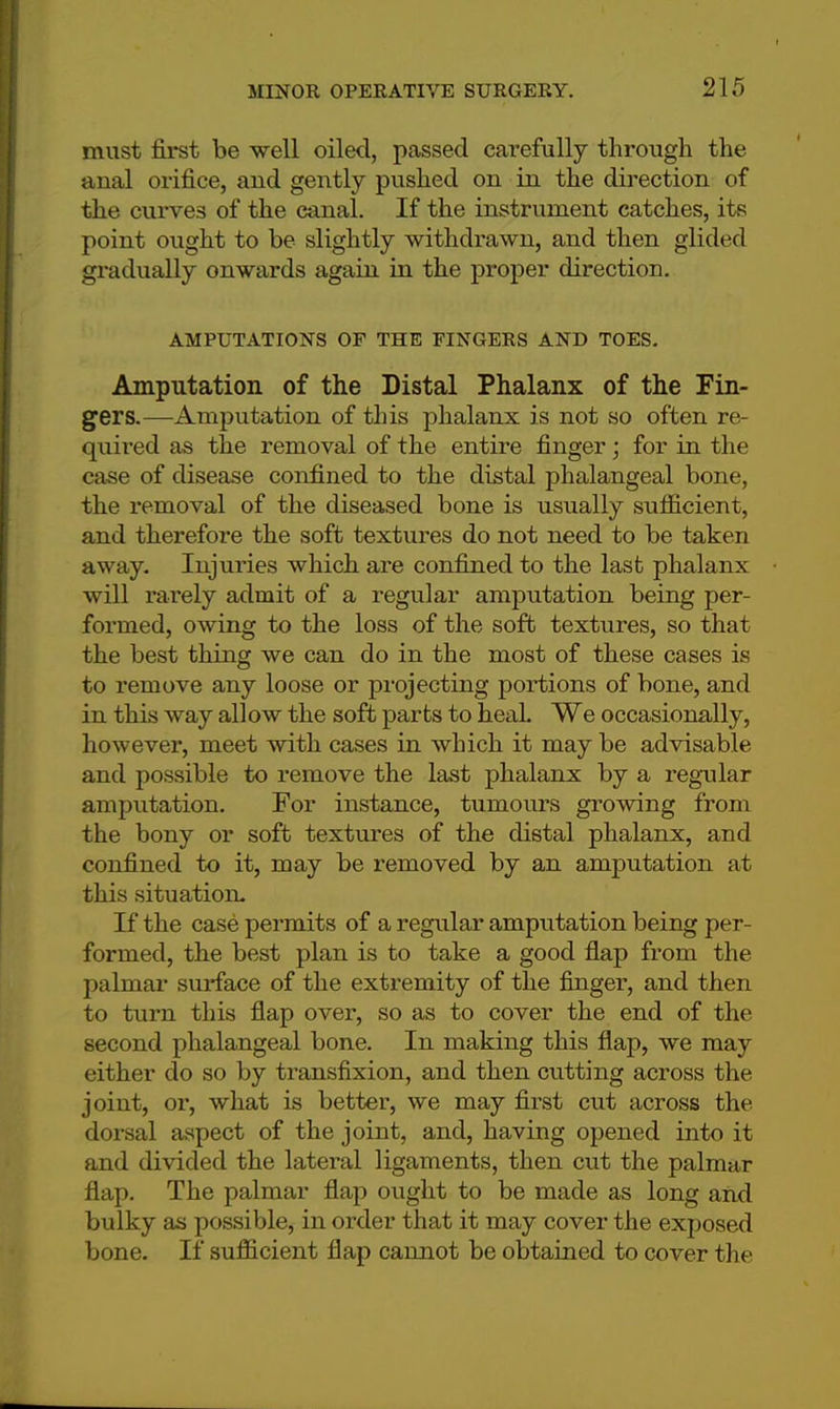 must first be well oiled, passed carefully through the anal orifice, and gently pushed on in the direction of the curves of the canal. If the instrument catches, its point ought to be slightly withdrawn, and then glided gradually onwards again in the proper direction. AMPUTATIONS OF THE FINGERS AND TOES. Amputation of the Distal Phalanx of the Fin- gers.—Amputation of this phalanx is not so often re- quired as the removal of the entire finger; for in the case of disease confined to the distal phalangeal bone, the removal of the diseased bone is usually sufficient, and therefore the soft textures do not need to be taken away. Injuries which are confined to the last phalanx will rarely admit of a regular amputation being per- formed, owing to the loss of the soft textures, so that the best thing we can do in the most of these cases is to remove any loose or projecting portions of bone, and in this way allow the soft parts to heal. We occasionally, however, meet with cases in which it may be advisable and possible to remove the last phalanx by a regular amputation. For instance, tuinours growing from the bony or soft textures of the distal phalanx, and confined to it, may be removed by an amputation at this situation. If the case permits of a regular amputation being per- formed, the best plan is to take a good flap from the palmar surface of the extremity of the finger, and then to turn this flap over, so as to cover the end of the second phalangeal bone. In making this flap, we may either do so by transfixion, and then cutting across the joint, or, what is better, we may first cut across the dorsal aspect of the joint, and, having opened into it and divided the lateral ligaments, then cut the palmar flap. The palmar flap ought to be made as long and bulky as possible, in order that it may cover the exposed bone. If sufficient flap cannot be obtained to cover the