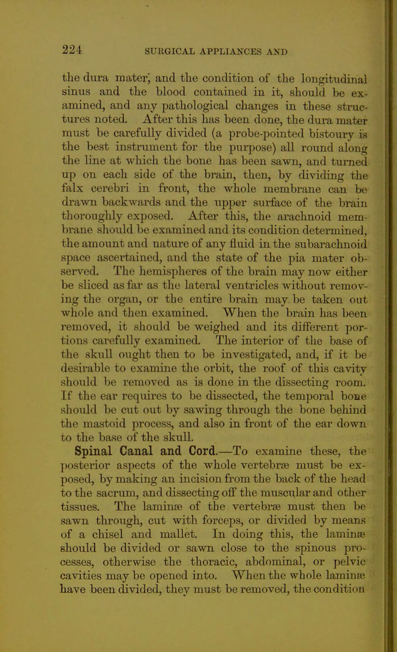 the dura mater', and the condition of the longitudinal sinus and the blood contained in it, should be ex- amined, and any pathological changes in these struc- tures noted. After this has been done, the dura mater must be carefully divided (a probe-pointed bistoury is the best instrument for the purpose) all round along the line at which the bone has been sawn, and turned up on each side of the brain, then, by dividing the falx cerebri in front, the whole membrane can be drawn backwai-ds and the upper siu-face of the brain thoroughly exposed. After tins, the arachnoid mem- brane should be examined and its condition determined, the amoxint and nature of any fluid in the subarachnoid space ascertained, and the state of the pia mater ob- served. The hemispheres of the brain may now either be sliced as far as the lateral ventricles without remov- ing the organ, or the entire brain may be taken out whole and then examined. When the brain has been removed, it should be weighed and its different por- tions carefully examined. The interior of the base of the skull ought then to be investigated, and, if it be desirable to examine the orbit, the roof of this cavity should be removed as is done in the dissecting room. If the ear requires to be dissected, the temporal bone should be cut out by sawing through the bone behind the mastoid process, and also in front of the ear down to the base of the skull. Spinal Canal and Cord.—To examine these, the posterior aspects of the whole vertebrae must be ex- posed, by making an incision from the back of the head to the sacrum, and dissecting off the muscular and other tissues. The laminae of the vertebrae must then be sawn through, cut with forceps, or divided by means of a chisel and mallet. In doing this, the laminae should be divided or sawn close to the spinous pro- cesses, otherwise the thoracic, abdominal, or pelvic cavities may be opened into. When the whole laminae have been divided, they must be removed, the condition