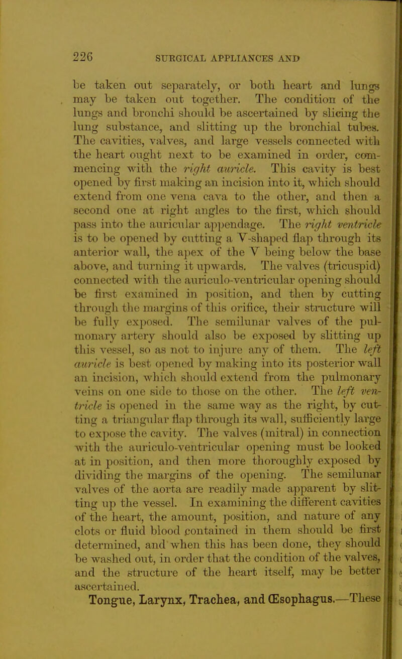 be taken out separately, or both heart and lungs may be taken out together. The condition of the lungs and bronchi should be ascertained by slicing the lung substance, and slitting up the bronchial tubes. The cavities, valves, and large vessels connected with the heart ought next to be examined in order, com- mencing with the right auricle. This cavity is best opened by first making an incision into it, which should extend from one vena cava to the other, and then a second one at right angles to the first, which should pass into the auricular appendage. The right ventricle is to be opened by cutting a V-shaped flap through its anterior wall, the apex of the V being below the base above, and turning it upwards. The valves (tricuspid) connected with the auriculo-ventricular opening should be first examined in position, and then by cutting through the margins of this orifice, their structure will be fully exposed. The semilunar valves of the pul- monary artery should also be exposed by slitting up this vessel, so as not to injure any of them. The left auricle is best opened by making into its posterior wall an incision, which should extend from the pulmonary veins on one side to those on the other. The left ven- tricle is opened in the same way as the right, by cut- ting a triangular flap through its wall, sufficiently large to expose the cavity. The valves (mitral) in connection with the auriculo-ventricular opening must be looked at in position, and then more thoroughly exposed by dividing the margins of the opening. The semilunar valves of the aorta are readily made apparent by slit- ting up the vessel. In examining the different cavities of the heart, the amount, position, and nature of any clots or fluid blood contained in them should be first determined, and when this has been done, they should be washed out, in order that the condition of the valves, and the structure of the heart itself, may be better ascertained. Tongue, Larynx, Trachea, and (Esophagus.—These