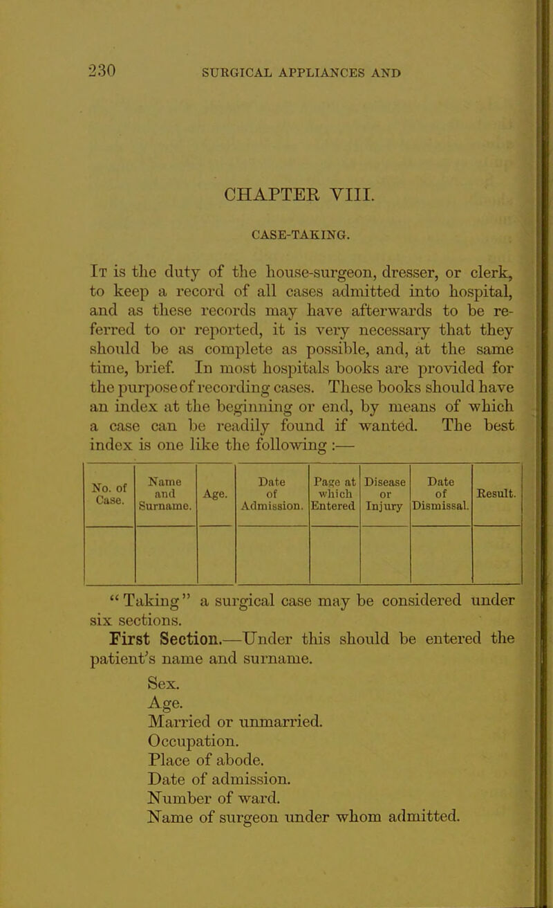 ■230 CHAPTER VIII. CASE-TAKING. It is the duty of the house-surgeon, dresser, or clerk, to keep a record of all cases admitted into hospital, and as these records may have afterwards to be re- ferred to or reported, it is very necessary that they should be as complete as possible, and, at the same time, brief. In most hospitals books are provided for the purpose of recording cases. These books should have an index at the beginning or end, by means of which a case can be readily found if wanted. The best index is one like the following :— No. of Case. Name and Surname. Age. Date of Admission. Page at which Entered Disease or Injury- Date of Dismissal. Result.  Taking a surgical case may be considered under six sections. First Section.—Under this should be entered the patient's name and surname. Sex. Age. Married or unmarried. Occupation. Place of abode. Date of admission. Number of ward. Name of surgeon under whom admitted.