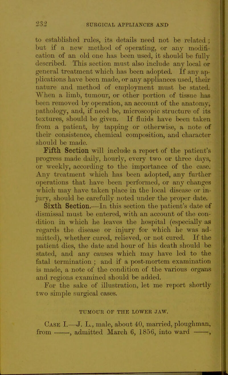 to established roles, its details need not be related ; but if a new method of operating, or any modifi- cation of an old one has been used, it should be fully described. This section must also include any local or general treatment which has been adopted. If any ap- plications have been made, or any appliances used, their nature and method of employment must be stated. When a limb, tumour, or other portion of tissue has been removed by operation, an account of the anatomy, pathology, and, if need be, microscopic structure of its textures, should be given. If fluids have been taken from a patient, by tapping or otherwise, a note of then* consistence, chemical composition, and character should be made. Fifth Section will include a report of the patient's progress made daily, hourly, every two or three days, or weekly, according to the importance of the case. Any treatment which has been adopted, any further operations that have been performed, or any changes which may have taken place in the local disease or in- jury, should be carefully noted under the proper date. Sixth Section.—In this section the patient's date of dismissal must be entered, with an account of the con- dition in which he leaves the hospital (especially as regards the disease or injury for which he was ad- mitted), whether cured, relieved, or not cured. If the patient dies, the date and hour of his death should be stated, and any causes which may have led to the fatal termination ; and if a post-mortem examination is made, a note of the condition of the various organs and regions examined should be added. For the sake of illustration, let me report shortly two simple surgical cases. TUMOUR OF THE LOWER JAW. Case I.—J. L., male, about 40, married, ploughman, from , admitted March 6, 1856, into ward ,