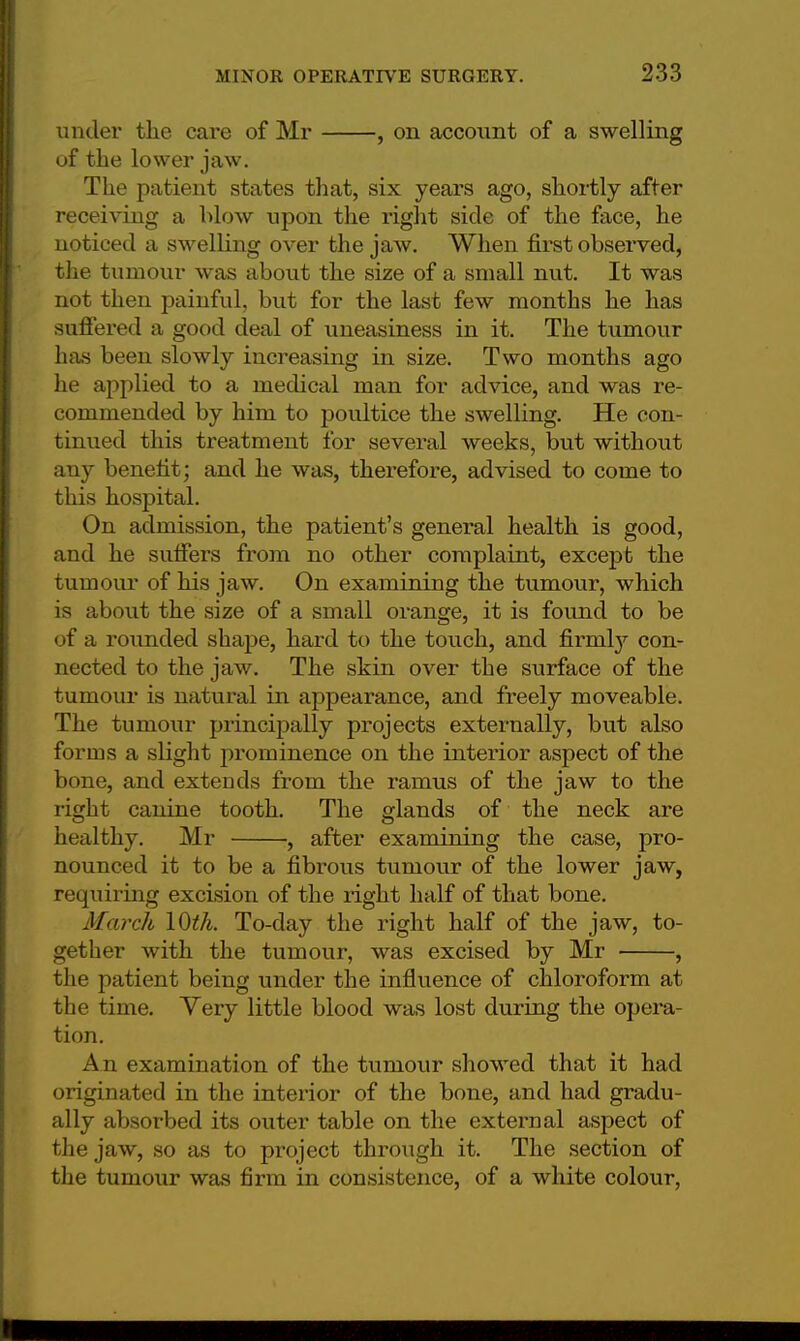under the care of Mr , on account of a swelling of the lower jaw. The patient states that, six years ago, shortly after receiving a blow upon the right side of the face, he noticed a swelling over the jaw. When first observed, the tumour was about the size of a small nut. It was not then painful, but for the last few months he has suffered a good deal of uneasiness in it. The tumour has been slowly increasing in size. Two months ago he applied to a medical man for advice, and was re- commended by him to poultice the swelling. He con- tinued this treatment for several weeks, but without any benefit; and he was, therefore, advised to come to this hospital. On admission, the patient's general health is good, and he suffers from no other complaint, except the r umour of his jaw. On examining the tumour, which is about the size of a small orange, it is found to be of a rounded shape, hard to the touch, and firmly con- nected to the jaw. The skin over the surface of the tumour is natural in appearance, and freely moveable. The tumour principally projects externally, but also forms a slight prominence on the interior aspect of the bone, and extends from the ramus of the jaw to the right canine tooth. The glands of the neck are healthy. Mr , after examining the case, pro- nounced it to be a fibrous tumour of the lower jaw, requiring excision of the right half of that bone. March 10th. To-day the right half of the jaw, to- gether with the tumour, was excised by Mr , the patient being under the influence of chloroform at the time. Yery little blood was lost during the opera- tion. An examination of the tumour showed that it had originated in the interior of the bone, and had gradu- ally absorbed its outer table on the external aspect of the jaw, so as to project through it. The section of the tumour was firm in consistence, of a white colour,