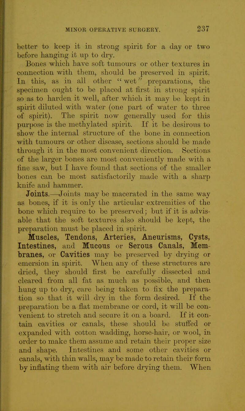 better to keep it in strong spirit for a day or two before hanging it up to dry. Bones which have soft tumours or other textures in connection with them, should be preserved in spirit. In this, as in all other wet preparations, the specimen ought to be placed at first in strong spirit so as to harden it well, after which it may be kept in spirit diluted with water (one part of water to three of spirit). The spirit now generally used for this purpose is the methylated spirit. If it be desirous to show the internal structure of the bone in connection with tumours or other disease, sections should be made through it in the most convenient direction. Sections of the larger bones are most conveniently made with a fine saw, but I have found that sections of the smaller bones can be most satisfactorily made with a sharp knife and hammer. Joints.—Joints may be macerated in the same way as bones, if it is only the aiiicular extremities of the bone which require to be pi'eserved; but if it is advis- able that the soft textures also should be kept, the preparation must be placed in spirit. Muscles, Tendons, Arteries, Aneurisms, Cysts, Intestines, and Mucous or Serous Canals, Mem- branes, or Cavities may be preserved by drying or emersion in spirit. When any of these structures are dried, they should first be carefully dissected and cleared from all fat as much as possible, and then hung up to dry, care being taken to fix the prepara- tion so that it will dry in the form desired. If the preparation be a flat membrane or cord, it will be con- venient to stretch and secure it on a board. If it con- tain cavities or canals, these should be stuffed or expanded with cotton wadding, horse-hair, or wool, in order to make them assume and retain their proper size and shape. Intestines and some other cavities or canals, with thin walls, may be made to retain their form by inflating them with air before drying them. When