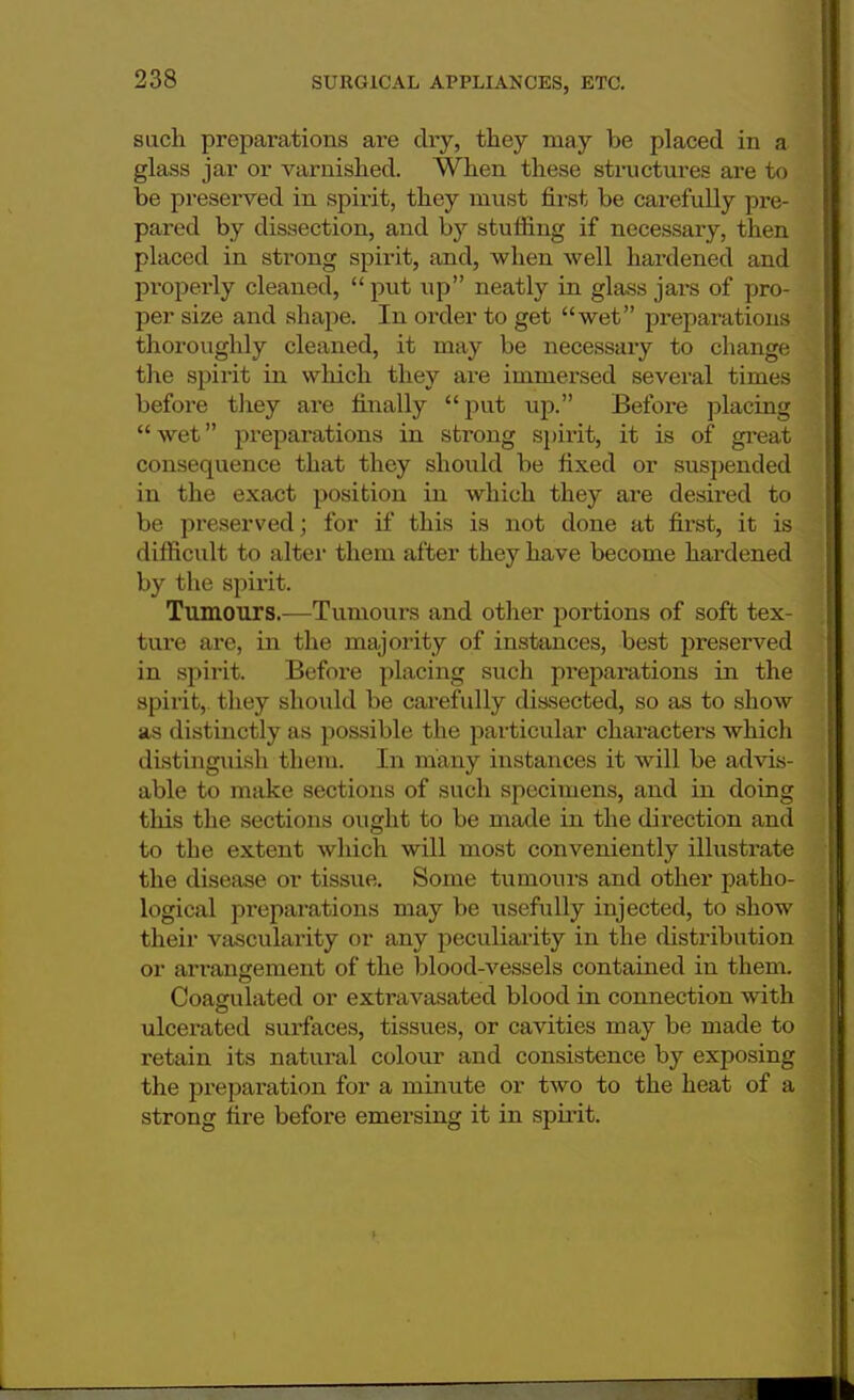 such preparations are dry, they may be placed in a glass jar or varnished. When these structures are to be preserved in spirit, they must first be carefully pre- pared by dissection, and by stuffing if necessary, then placed in strong spirit, and, when well hardened and properly cleaned, put up neatly in glass jars of pro- per size and shape. In order to get wet preparations thoroughly cleaned, it may be necessary to change the spirit in which they are immersed several times before they are finally put up. Before placing wet preparations in strong spirit, it is of great consequence that they should be fixed or suspended in the exact position in which they are desired to be preserved; for if this is not done at first, it is difficult to alter them after they have become hardened by the spirit. Tumours.—Tumours and other portions of soft tex- ture are, in the majority of instances, best preserved in spirit. Before placing such preparations in the spirit,, they should be carefully dissected, so as to show as distinctly as possible the particular characters which distinguish them. In many instances it will be advis- able to make sections of such specimens, and in doing this the sections ought to be made in the direction and to the extent which will most conveniently illustrate the disease or tissue. Some tumours and other patho- logical preparations may be tisefully injected, to show their vascularity or any peculiarity in the distribution or arrangement of the blood-vessels contained in them. Coagulated or extravasated blood in connection with ulcerated surfaces, tissues, or cavities may be made to retain its natural colour and consistence by exposing the preparation for a minute or two to the heat of a strong fire before emersing it in spirit.